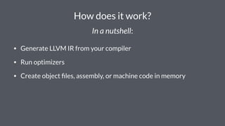 How does it work?
In a nutshell:
• Generate LLVM IR from your compiler
• Run optimizers
• Create object ﬁles, assembly, or machine code in memory
 