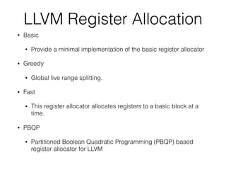 LLVM Register Allocation
• Basic
• Provide a minimal implementation of the basic register allocator
• Greedy
• Global live range splitting.
• Fast
• This register allocator allocates registers to a basic block at a
time.
• PBQP
• Partitioned Boolean Quadratic Programming (PBQP) based
register allocator for LLVM
 