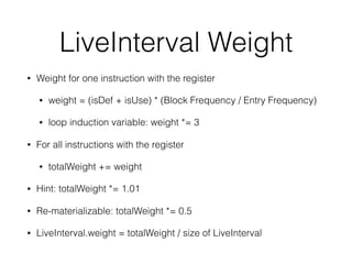 LiveInterval Weight
• Weight for one instruction with the register
• weight = (isDef + isUse) * (Block Frequency / Entry Frequency)
• loop induction variable: weight *= 3
• For all instructions with the register
• totalWeight += weight
• Hint: totalWeight *= 1.01
• Re-materializable: totalWeight *= 0.5
• LiveInterval.weight = totalWeight / size of LiveInterval
 