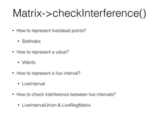 Matrix->checkInterference()
• How to represent live/dead points?
• SlotIndex
• How to represent a value?
• VNInfo
• How to represent a live interval?
• LiveInterval
• How to check interference between live intervals?
• LiveIntervalUnion & LiveRegMatrix
 