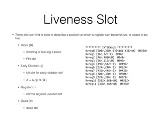 Liveness Slot
• There are four kind of slots to describe a position at which a register can become live, or cease to be
live.
• Block (B)
• entering or leaving a block
• PHI-def
• Early Clobber (e)
• kill slot for early-clobber def
• A = A op B ( )
• Register (r)
• normal register use/def slot
• Dead (d)
• dead def
********** INTERVALS **********
%vreg0 [208r,320r:0)[416B,432r:0) 0@208r
%vreg1 [16r,32r:0) 0@16r
%vreg2 [48r,480B:0) 0@48r
%vreg3 [96r,112r:0) 0@96r
%vreg4 [496r,512r:0) 0@496r
%vreg6 [224r,240r:0) 0@224r
%vreg7 [432r,448r:0) 0@432r
%vreg8 [304r,320r:0) 0@304r
%vreg9 [320r,336r:0) 0@320r
%vreg10 [352r,368r:0) 0@352r
%vreg11 [368r,384r:0) 0@368r
 