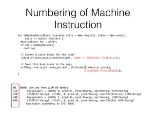 Numbering of Machine
Instruction
0B BB#0: derived from LLVM BB %entry
16B %vreg1<def> = t2MOVi 0, pred:14, pred:%noreg, opt:%noreg; rGPR:%vreg1
32B t2STRi12 %vreg1, <fi#0>, 0, pred:14, pred:%noreg; mem:ST4[%retval] rGPR:%vreg1
48B %vreg2<def> = t2MOVi 1, pred:14, pred:%noreg, opt:%noreg; rGPR:%vreg2
64B t2STRi12 %vreg2, <fi#1>, 0, pred:14, pred:%noreg; mem:ST4[%i] rGPR:%vreg2
Successors according to CFG: BB#1
for (MachineBasicBlock::iterator miItr = mbb->begin(), miEnd = mbb->end();
miItr != miEnd; ++miItr) {
MachineInstr *mi = miItr;
if (mi->isDebugValue())
continue;
// Insert a store index for the instr.
indexList.push_back(createEntry(mi, index += SlotIndex::InstrDist));
// Save this base index in the maps.
mi2iMap.insert(std::make_pair(mi, SlotIndex(&indexList.back(),
SlotIndex::Slot_Block)));
}
 