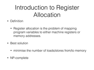 Introduction to Register
Allocation
• Deﬁnition
• Register allocation is the problem of mapping
program variables to either machine registers or
memory addresses.
• Best solution
• minimise the number of loads/stores from/to memory
• NP-complete
 