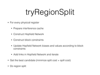 tryRegionSplit
• For every physical register
• Prepare interference cache
• Construct Hopﬁeld Network
• Construct block constraints
• Update Hopﬁeld Network biases and values according to block
constraints
• Add links in Hopﬁeld Network and iterate
• Get the best candidate (minimize split cost + spill cost)
• Do region split
 