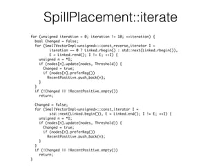 SpillPlacement::iterate
for (unsigned iteration = 0; iteration != 10; ++iteration) {
bool Changed = false;
for (SmallVectorImpl<unsigned>::const_reverse_iterator I =
iteration == 0 ? Linked.rbegin() : std::next(Linked.rbegin()),
E = Linked.rend(); I != E; ++I) {
unsigned n = *I;
if (nodes[n].update(nodes, Threshold)) {
Changed = true;
if (nodes[n].preferReg())
RecentPositive.push_back(n);
}
}
if (!Changed || !RecentPositive.empty())
return;
Changed = false;
for (SmallVectorImpl<unsigned>::const_iterator I =
std::next(Linked.begin()), E = Linked.end(); I != E; ++I) {
unsigned n = *I;
if (nodes[n].update(nodes, Threshold)) {
Changed = true;
if (nodes[n].preferReg())
RecentPositive.push_back(n);
}
}
if (!Changed || !RecentPositive.empty())
return;
}
 