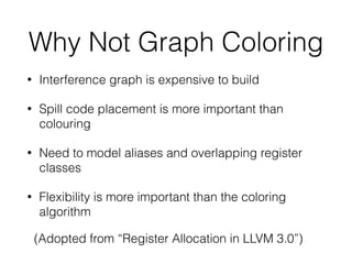 Why Not Graph Coloring
• Interference graph is expensive to build
• Spill code placement is more important than
colouring
• Need to model aliases and overlapping register
classes
• Flexibility is more important than the coloring
algorithm
(Adopted from “Register Allocation in LLVM 3.0”)
 