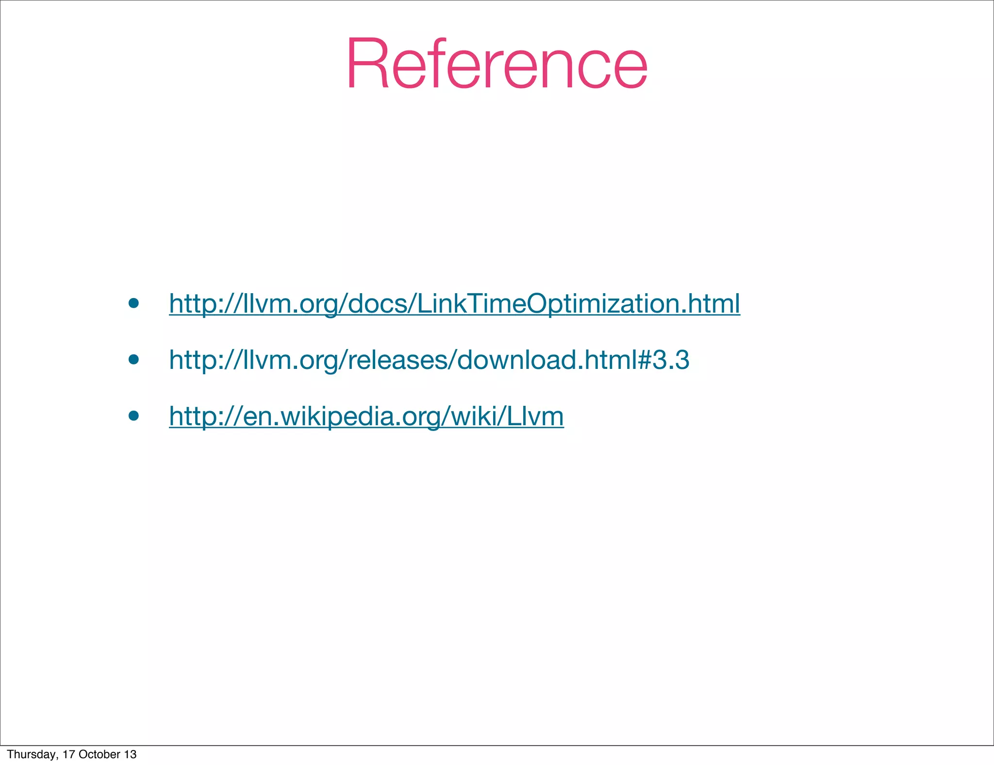 Reference 
• http://llvm.org/docs/LinkTimeOptimization.html 
• http://llvm.org/releases/download.html#3.3 
• http://en.wikipedia.org/wiki/Llvm 
Thursday, 17 October 13 
