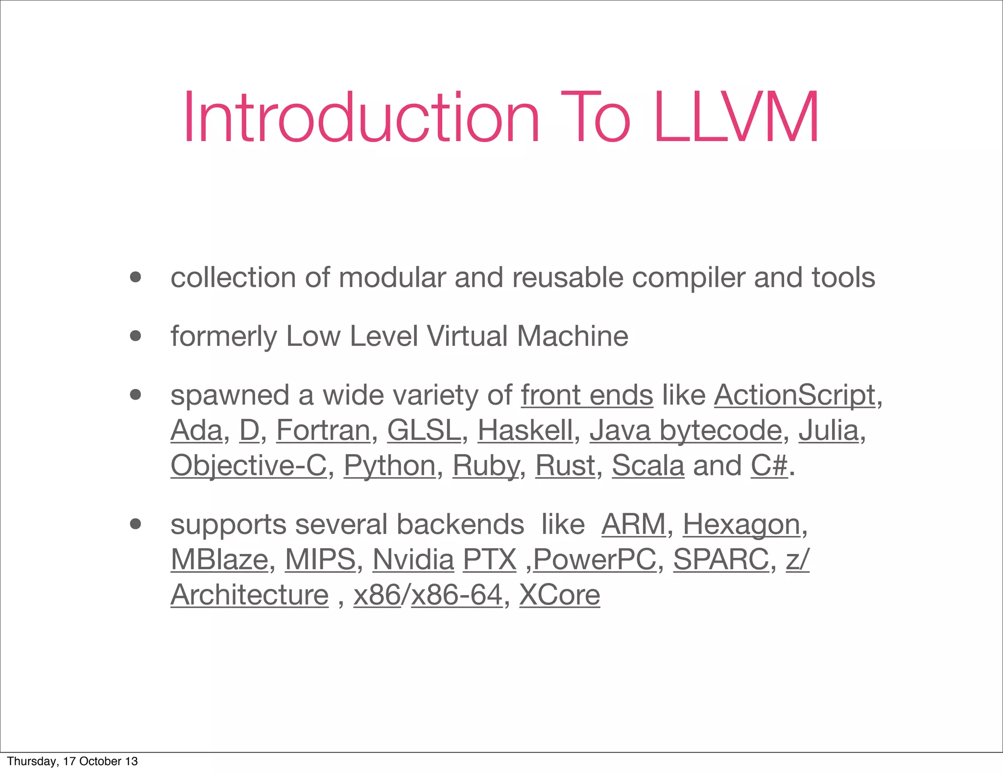 Introduction To LLVM 
• collection of modular and reusable compiler and tools 
• formerly Low Level Virtual Machine 
• spawned a wide variety of front ends like ActionScript, 
Ada, D, Fortran, GLSL, Haskell, Java bytecode, Julia, 
Objective-C, Python, Ruby, Rust, Scala and C#. 
• supports several backends like ARM, Hexagon, 
MBlaze, MIPS, Nvidia PTX ,PowerPC, SPARC, z/ 
Architecture , x86/x86-64, XCore 
Thursday, 17 October 13 
 