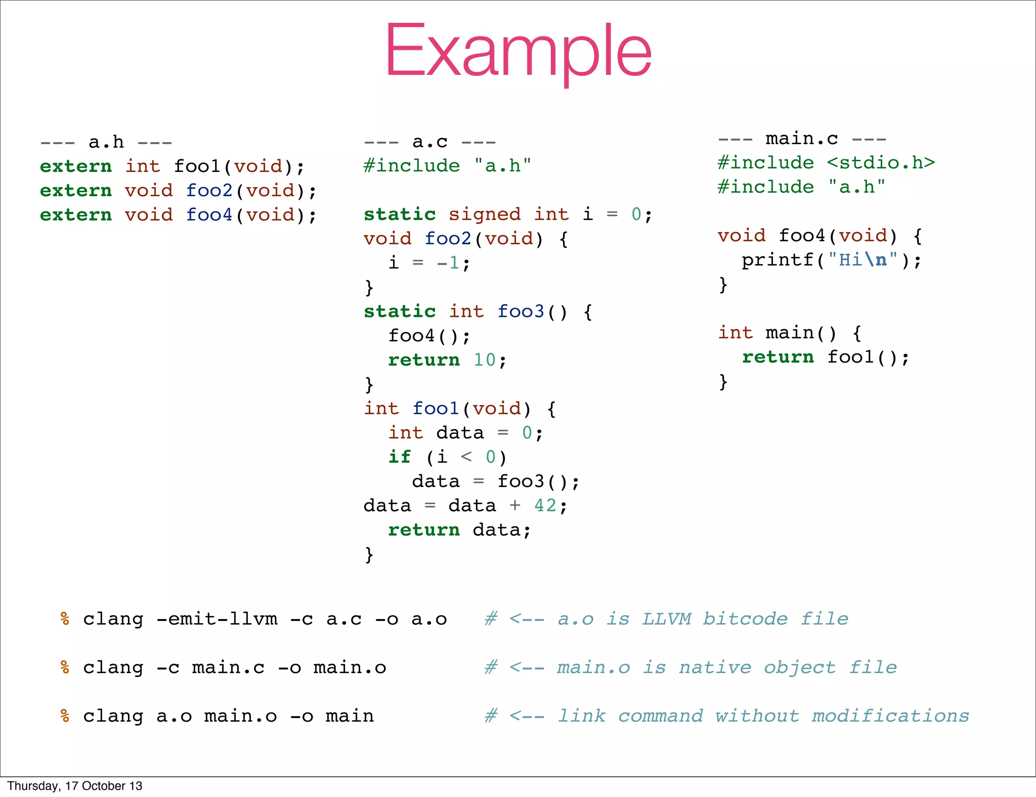 Example 
--- a.h --- 
extern int foo1(void); 
extern void foo2(void); 
extern void foo4(void); 
--- a.c --- 
#include "a.h" 
static signed int i = 0; 
void foo2(void) { 
i = -1; 
} 
static int foo3() { 
foo4(); 
return 10; 
} 
int foo1(void) { 
int data = 0; 
if (i < 0) 
data = foo3(); 
data = data + 42; 
return data; 
} 
--- main.c --- 
#include <stdio.h> 
#include "a.h" 
void foo4(void) { 
printf("Hin"); 
} 
int main() { 
return foo1(); 
} 
% clang -emit-llvm -c a.c -o a.o # <-- a.o is LLVM bitcode file 
% clang -c main.c -o main.o # <-- main.o is native object file 
% clang a.o main.o -o main # <-- link command without modifications 
Thursday, 17 October 13 
 