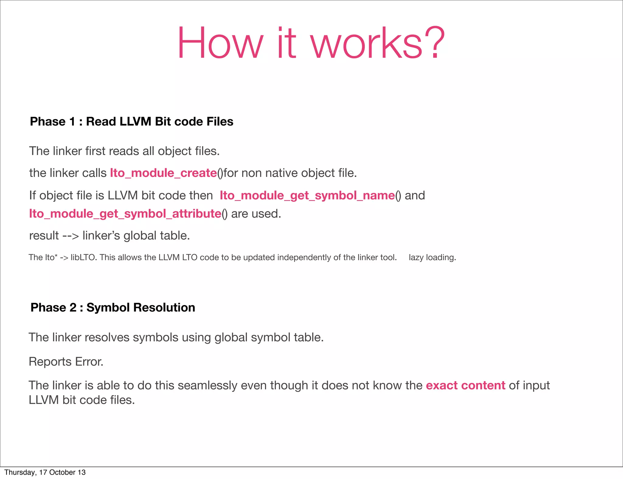How it works? 
Phase 1 : Read LLVM Bit code Files 
The linker first reads all object files. 
the linker calls lto_module_create()for non native object file. 
If object file is LLVM bit code then lto_module_get_symbol_name() and 
lto_module_get_symbol_attribute() are used. 
result --> linker’s global table. 
The lto* -> libLTO. This allows the LLVM LTO code to be updated independently of the linker tool. lazy loading. 
Phase 2 : Symbol Resolution 
The linker resolves symbols using global symbol table. 
Reports Error. 
The linker is able to do this seamlessly even though it does not know the exact content of input 
LLVM bit code files. 
Thursday, 17 October 13 
 