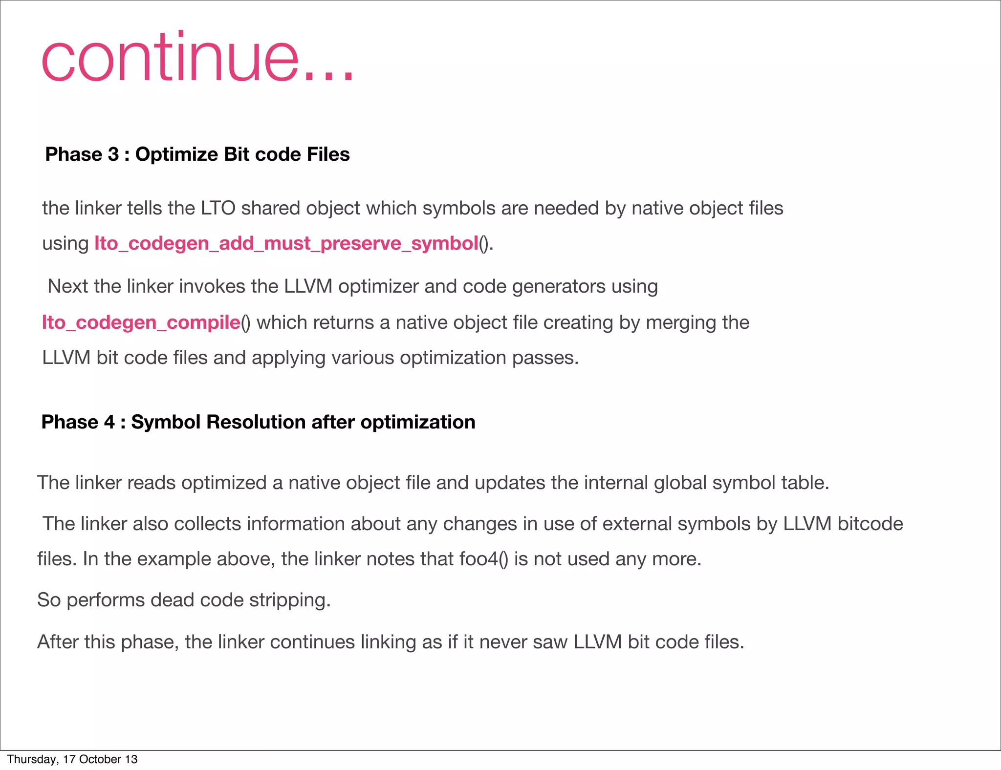 continue... 
Phase 3 : Optimize Bit code Files 
the linker tells the LTO shared object which symbols are needed by native object files 
using lto_codegen_add_must_preserve_symbol(). 
Next the linker invokes the LLVM optimizer and code generators using 
lto_codegen_compile() which returns a native object file creating by merging the 
LLVM bit code files and applying various optimization passes. 
Phase 4 : Symbol Resolution after optimization 
The linker reads optimized a native object file and updates the internal global symbol table. 
The linker also collects information about any changes in use of external symbols by LLVM bitcode 
files. In the example above, the linker notes that foo4() is not used any more. 
So performs dead code stripping. 
After this phase, the linker continues linking as if it never saw LLVM bit code files. 
Thursday, 17 October 13 
 
