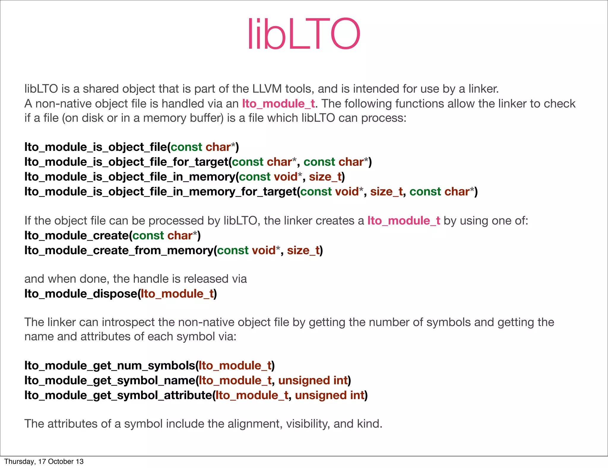 libLTO 
libLTO is a shared object that is part of the LLVM tools, and is intended for use by a linker. 
A non-native object file is handled via an lto_module_t. The following functions allow the linker to check 
if a file (on disk or in a memory buffer) is a file which libLTO can process: 
lto_module_is_object_file(const char*) 
lto_module_is_object_file_for_target(const char*, const char*) 
lto_module_is_object_file_in_memory(const void*, size_t) 
lto_module_is_object_file_in_memory_for_target(const void*, size_t, const char*) 
If the object file can be processed by libLTO, the linker creates a lto_module_t by using one of: 
lto_module_create(const char*) 
lto_module_create_from_memory(const void*, size_t) 
and when done, the handle is released via 
lto_module_dispose(lto_module_t) 
The linker can introspect the non-native object file by getting the number of symbols and getting the 
name and attributes of each symbol via: 
lto_module_get_num_symbols(lto_module_t) 
lto_module_get_symbol_name(lto_module_t, unsigned int) 
lto_module_get_symbol_attribute(lto_module_t, unsigned int) 
The attributes of a symbol include the alignment, visibility, and kind. 
Thursday, 17 October 13 
 