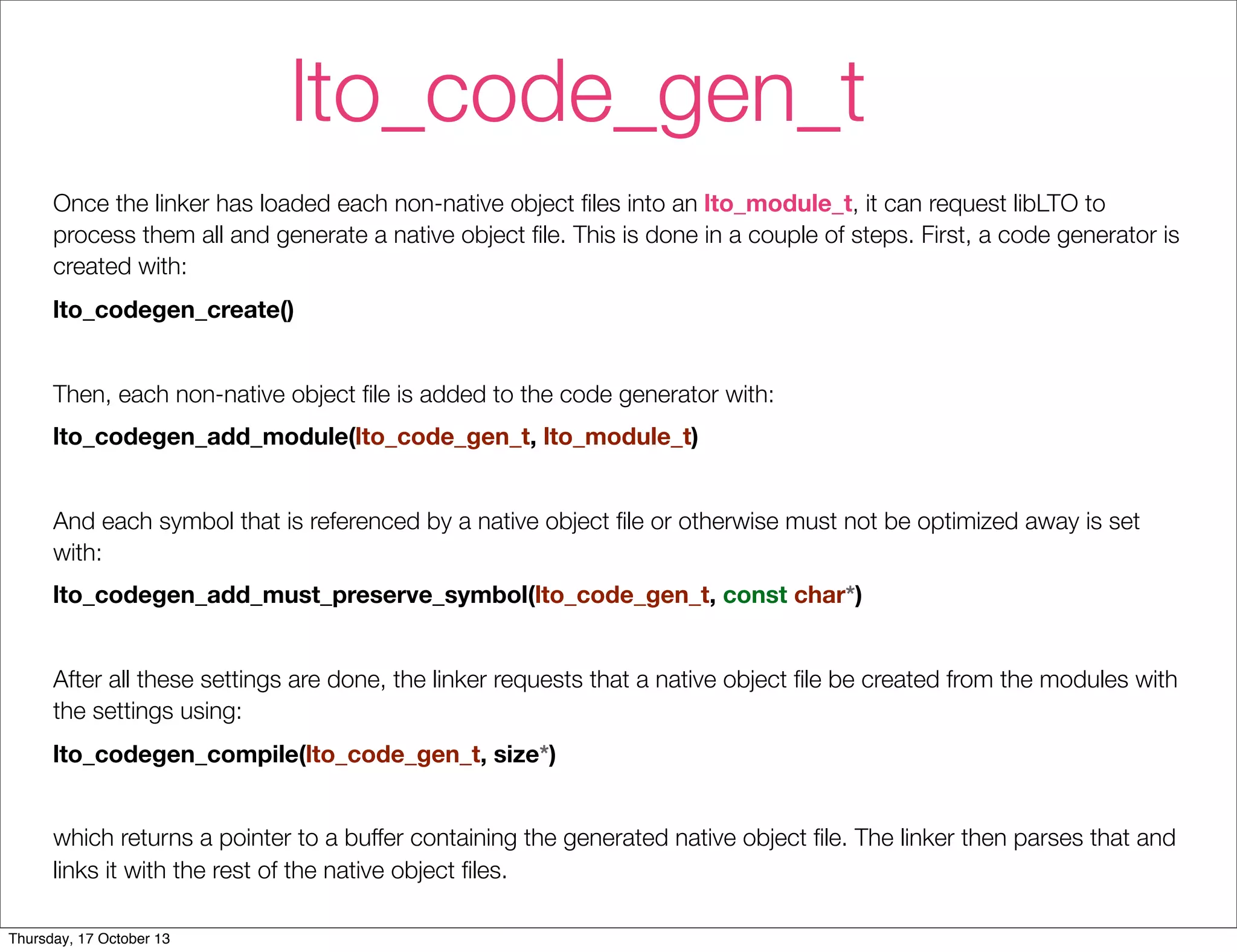 lto_code_gen_t 
Once the linker has loaded each non-native object files into an lto_module_t, it can request libLTO to 
process them all and generate a native object file. This is done in a couple of steps. First, a code generator is 
created with: 
lto_codegen_create() 
Then, each non-native object file is added to the code generator with: 
lto_codegen_add_module(lto_code_gen_t, lto_module_t) 
And each symbol that is referenced by a native object file or otherwise must not be optimized away is set 
with: 
lto_codegen_add_must_preserve_symbol(lto_code_gen_t, const char*) 
After all these settings are done, the linker requests that a native object file be created from the modules with 
the settings using: 
lto_codegen_compile(lto_code_gen_t, size*) 
which returns a pointer to a buffer containing the generated native object file. The linker then parses that and 
links it with the rest of the native object files. 
Thursday, 17 October 13 
 
