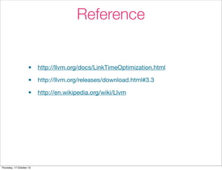 Reference 
• http://llvm.org/docs/LinkTimeOptimization.html 
• http://llvm.org/releases/download.html#3.3 
• http://en.wikipedia.org/wiki/Llvm 
Thursday, 17 October 13 
