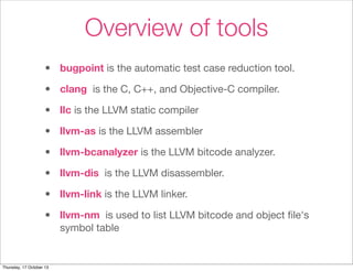 Overview of tools 
• bugpoint is the automatic test case reduction tool. 
• clang is the C, C++, and Objective-C compiler. 
• llc is the LLVM static compiler 
• llvm-as is the LLVM assembler 
• llvm-bcanalyzer is the LLVM bitcode analyzer. 
• llvm-dis is the LLVM disassembler. 
• llvm-link is the LLVM linker. 
• llvm-nm is used to list LLVM bitcode and object file's 
symbol table 
Thursday, 17 October 13 
 