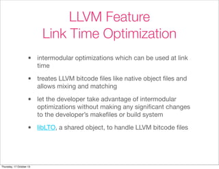 LLVM Feature 
Link Time Optimization 
• intermodular optimizations which can be used at link 
time 
• treates LLVM bitcode files like native object files and 
allows mixing and matching 
• let the developer take advantage of intermodular 
optimizations without making any significant changes 
to the developer’s makefiles or build system 
• libLTO, a shared object, to handle LLVM bitcode files 
Thursday, 17 October 13 
 