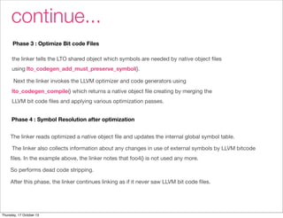 continue... 
Phase 3 : Optimize Bit code Files 
the linker tells the LTO shared object which symbols are needed by native object files 
using lto_codegen_add_must_preserve_symbol(). 
Next the linker invokes the LLVM optimizer and code generators using 
lto_codegen_compile() which returns a native object file creating by merging the 
LLVM bit code files and applying various optimization passes. 
Phase 4 : Symbol Resolution after optimization 
The linker reads optimized a native object file and updates the internal global symbol table. 
The linker also collects information about any changes in use of external symbols by LLVM bitcode 
files. In the example above, the linker notes that foo4() is not used any more. 
So performs dead code stripping. 
After this phase, the linker continues linking as if it never saw LLVM bit code files. 
Thursday, 17 October 13 
 