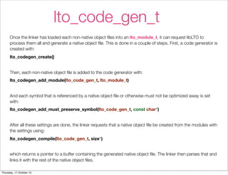 lto_code_gen_t 
Once the linker has loaded each non-native object files into an lto_module_t, it can request libLTO to 
process them all and generate a native object file. This is done in a couple of steps. First, a code generator is 
created with: 
lto_codegen_create() 
Then, each non-native object file is added to the code generator with: 
lto_codegen_add_module(lto_code_gen_t, lto_module_t) 
And each symbol that is referenced by a native object file or otherwise must not be optimized away is set 
with: 
lto_codegen_add_must_preserve_symbol(lto_code_gen_t, const char*) 
After all these settings are done, the linker requests that a native object file be created from the modules with 
the settings using: 
lto_codegen_compile(lto_code_gen_t, size*) 
which returns a pointer to a buffer containing the generated native object file. The linker then parses that and 
links it with the rest of the native object files. 
Thursday, 17 October 13 
 