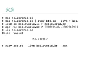 $ cat helloworld.bf
$ cat helloworld.bf | ruby bfc.rb --llvm > helloworld.ll
$ llvm-as helloworld.ll > helloworld.bc
$ opt -O3 helloworld.bc #
$ lli helloworld.bc
Hello, world!



$ ruby bfc.rb --llvm helloworld.bf --run
 