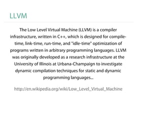 LLVM
     The Low Level Virtual Machine (LLVM) is a compiler
infrastructure, written in C++, which is designed for compile-
  time, link-time, run-time, and "idle-time" optimization of
programs written in arbitrary programming languages. LLVM
 was originally developed as a research infrastructure at the
  University of Illinois at Urbana-Champaign to investigate
  dynamic compilation techniques for static and dynamic
                 programming languages...

  http://en.wikipedia.org/wiki/Low_Level_Virtual_Machine
 