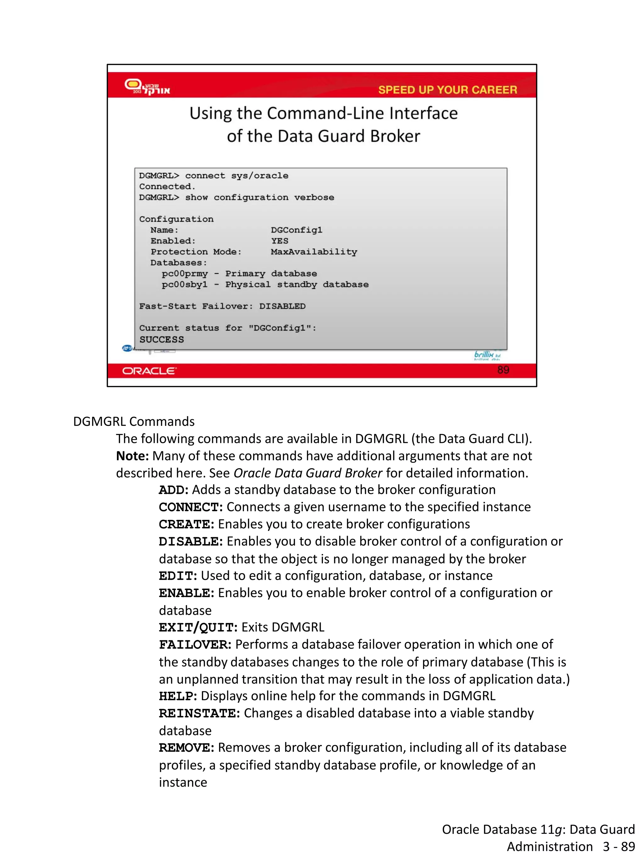 Oracle Database 11g: Data Guard Administration 3 - 89 
DGMGRL Commands 
The following commands are available in DGMGRL (the Data Guard CLI). Note: Many of these commands have additional arguments that are not described here. See Oracle Data Guard Broker for detailed information. 
ADD: Adds a standby database to the broker configuration 
CONNECT: Connects a given username to the specified instance 
CREATE: Enables you to create broker configurations 
DISABLE: Enables you to disable broker control of a configuration or database so that the object is no longer managed by the broker 
EDIT: Used to edit a configuration, database, or instance 
ENABLE: Enables you to enable broker control of a configuration or database 
EXIT/QUIT: Exits DGMGRL 
FAILOVER: Performs a database failover operation in which one of the standby databases changes to the role of primary database (This is an unplanned transition that may result in the loss of application data.) 
HELP: Displays online help for the commands in DGMGRL 
REINSTATE: Changes a disabled database into a viable standby database 
REMOVE: Removes a broker configuration, including all of its database profiles, a specified standby database profile, or knowledge of an instance  