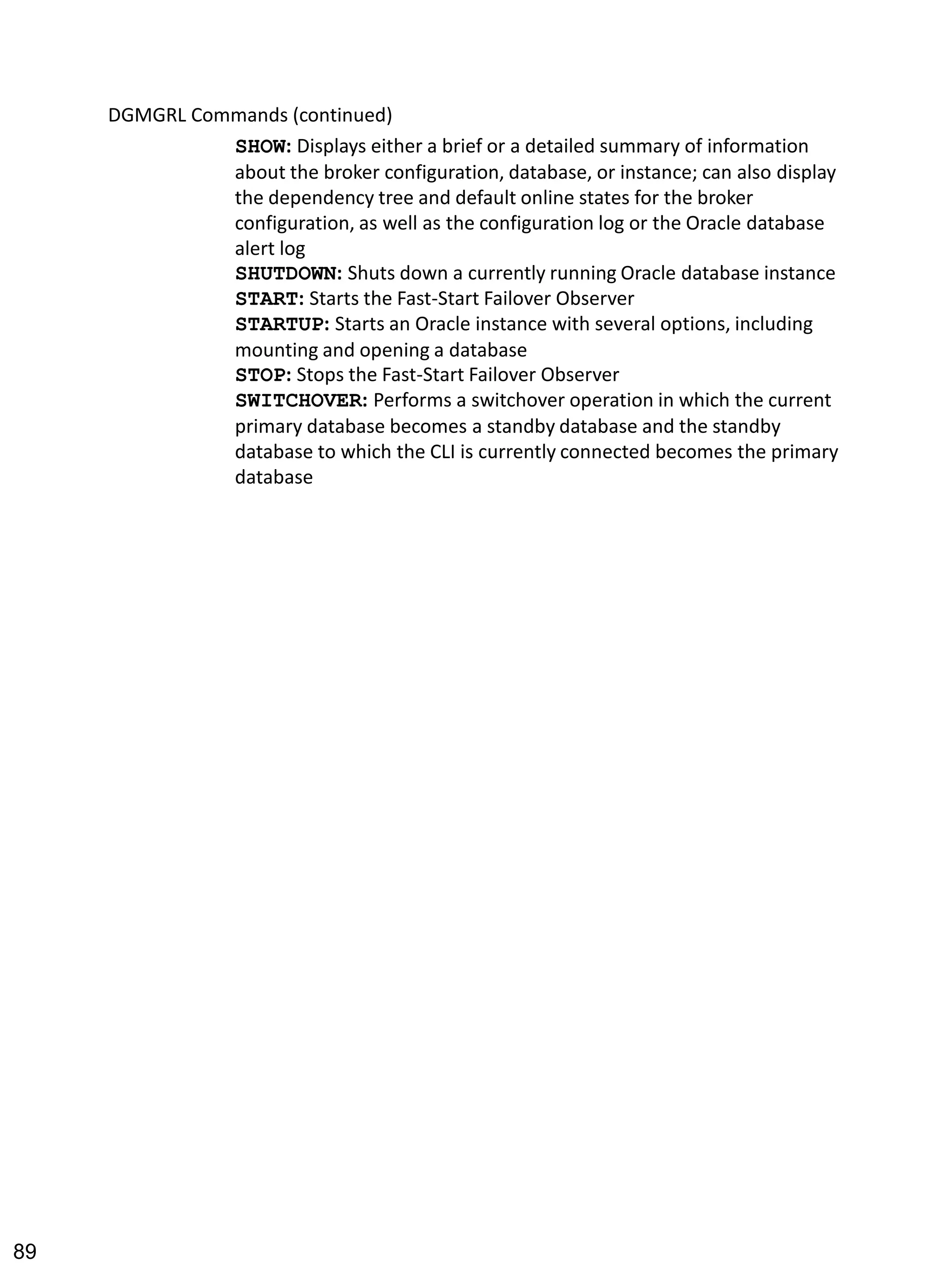 DGMGRL Commands (continued) 
SHOW: Displays either a brief or a detailed summary of information about the broker configuration, database, or instance; can also display the dependency tree and default online states for the broker configuration, as well as the configuration log or the Oracle database alert log 
SHUTDOWN: Shuts down a currently running Oracle database instance 
START: Starts the Fast-Start Failover Observer 
STARTUP: Starts an Oracle instance with several options, including mounting and opening a database 
STOP: Stops the Fast-Start Failover Observer 
SWITCHOVER: Performs a switchover operation in which the current primary database becomes a standby database and the standby database to which the CLI is currently connected becomes the primary database 
89 
 