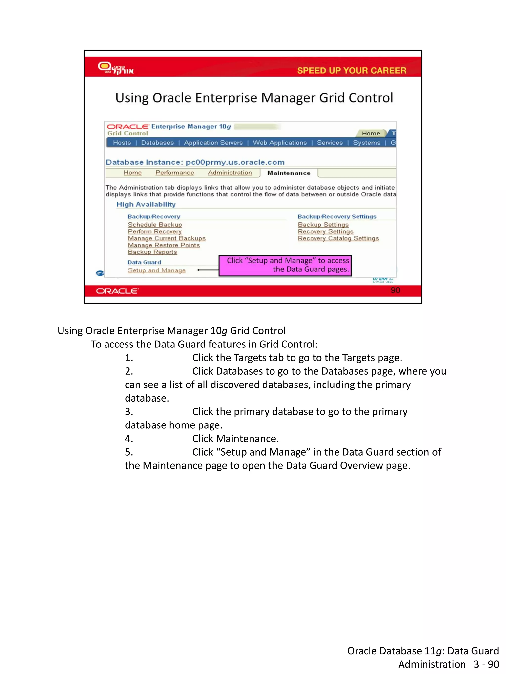 Oracle Database 11g: Data Guard Administration 3 - 90 
Using Oracle Enterprise Manager 10g Grid Control 
To access the Data Guard features in Grid Control: 
1. Click the Targets tab to go to the Targets page. 
2. Click Databases to go to the Databases page, where you can see a list of all discovered databases, including the primary database. 
3. Click the primary database to go to the primary database home page. 
4. Click Maintenance. 
5. Click “Setup and Manage” in the Data Guard section of the Maintenance page to open the Data Guard Overview page.  
