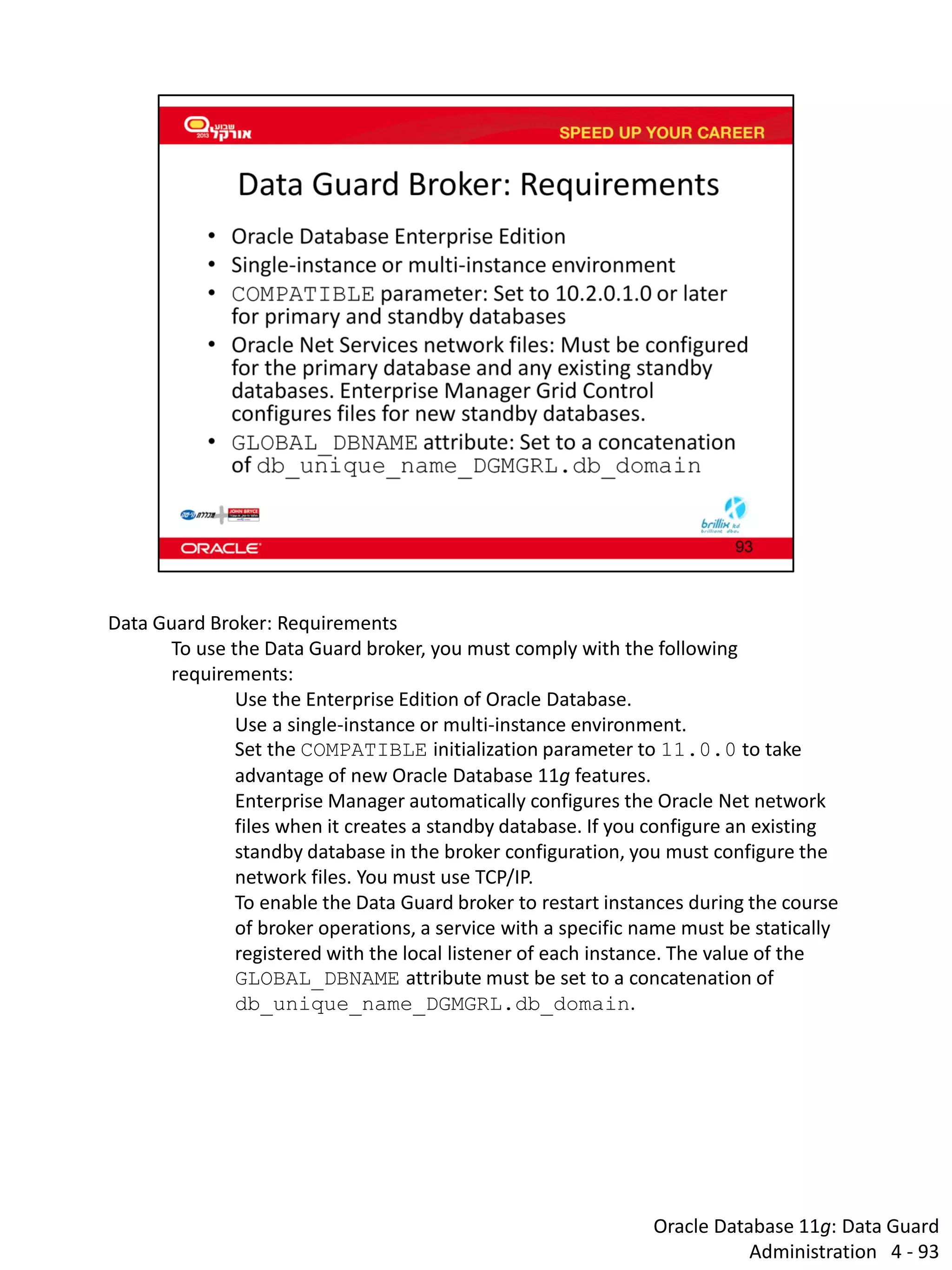 Oracle Database 11g: Data Guard Administration 4 - 93 
Data Guard Broker: Requirements 
To use the Data Guard broker, you must comply with the following requirements: 
Use the Enterprise Edition of Oracle Database. 
Use a single-instance or multi-instance environment. 
Set the COMPATIBLE initialization parameter to 11.0.0 to take advantage of new Oracle Database 11g features. 
Enterprise Manager automatically configures the Oracle Net network files when it creates a standby database. If you configure an existing standby database in the broker configuration, you must configure the network files. You must use TCP/IP. 
To enable the Data Guard broker to restart instances during the course of broker operations, a service with a specific name must be statically registered with the local listener of each instance. The value of the GLOBAL_DBNAME attribute must be set to a concatenation of db_unique_name_DGMGRL.db_domain.  
