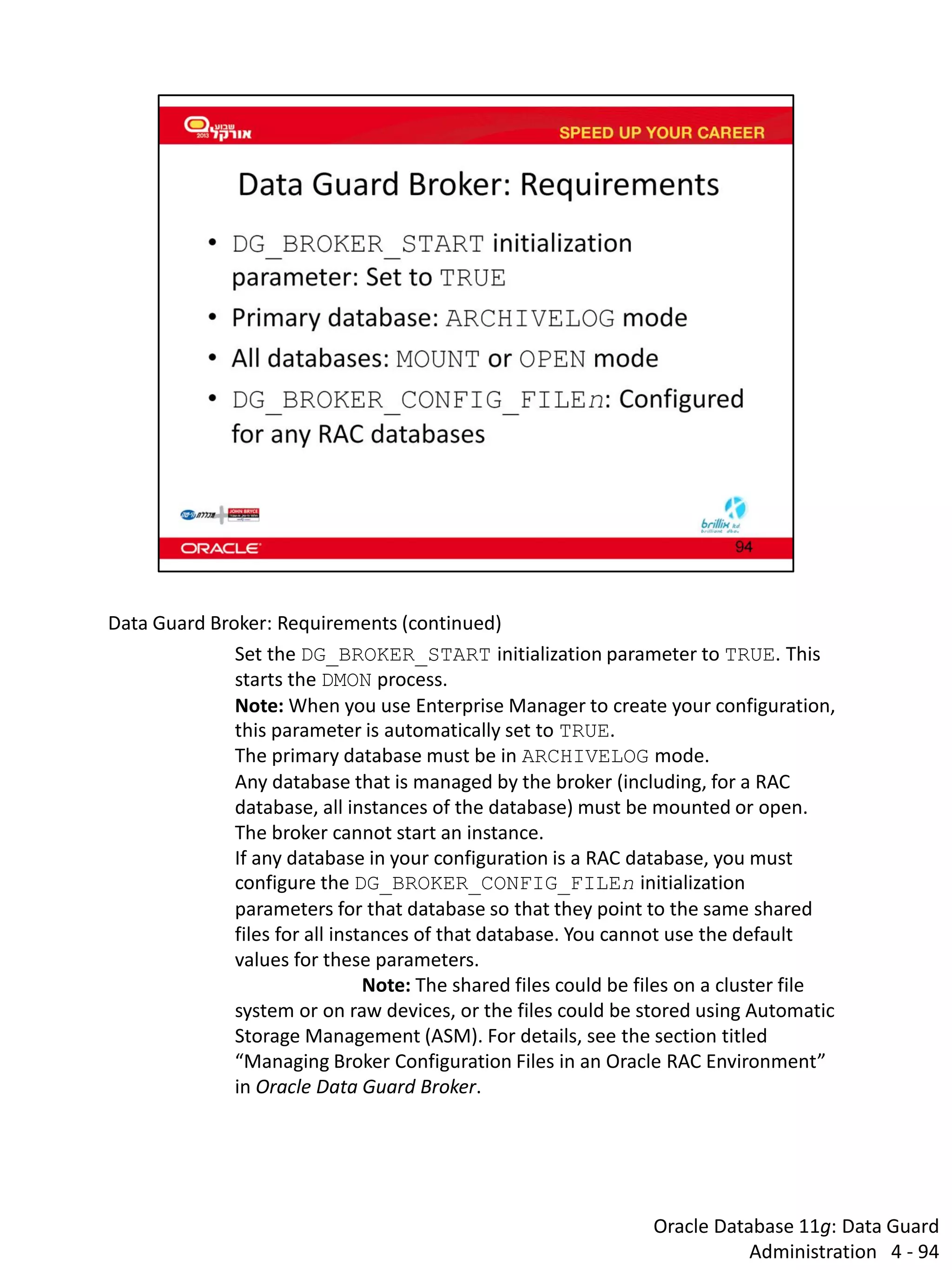 Oracle Database 11g: Data Guard Administration 4 - 94 
Data Guard Broker: Requirements (continued) 
Set the DG_BROKER_START initialization parameter to TRUE. This starts the DMON process. Note: When you use Enterprise Manager to create your configuration, this parameter is automatically set to TRUE. 
The primary database must be in ARCHIVELOG mode. 
Any database that is managed by the broker (including, for a RAC database, all instances of the database) must be mounted or open. The broker cannot start an instance. 
If any database in your configuration is a RAC database, you must configure the DG_BROKER_CONFIG_FILEn initialization parameters for that database so that they point to the same shared files for all instances of that database. You cannot use the default values for these parameters. 
Note: The shared files could be files on a cluster file system or on raw devices, or the files could be stored using Automatic Storage Management (ASM). For details, see the section titled “Managing Broker Configuration Files in an Oracle RAC Environment” in Oracle Data Guard Broker.  