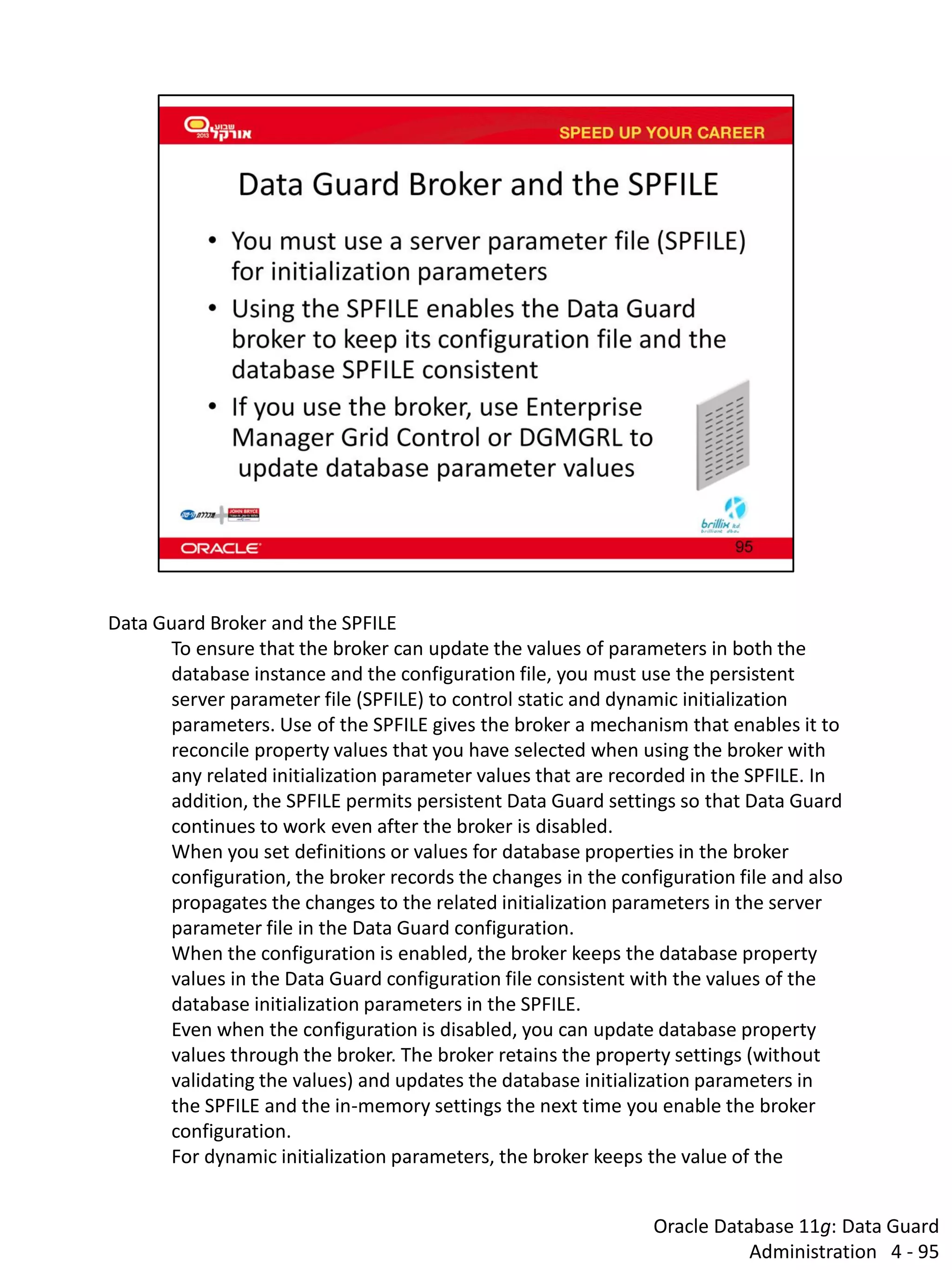 Oracle Database 11g: Data Guard Administration 4 - 95 
Data Guard Broker and the SPFILE 
To ensure that the broker can update the values of parameters in both the database instance and the configuration file, you must use the persistent server parameter file (SPFILE) to control static and dynamic initialization parameters. Use of the SPFILE gives the broker a mechanism that enables it to reconcile property values that you have selected when using the broker with any related initialization parameter values that are recorded in the SPFILE. In addition, the SPFILE permits persistent Data Guard settings so that Data Guard continues to work even after the broker is disabled. 
When you set definitions or values for database properties in the broker configuration, the broker records the changes in the configuration file and also propagates the changes to the related initialization parameters in the server parameter file in the Data Guard configuration. 
When the configuration is enabled, the broker keeps the database property values in the Data Guard configuration file consistent with the values of the database initialization parameters in the SPFILE. 
Even when the configuration is disabled, you can update database property values through the broker. The broker retains the property settings (without validating the values) and updates the database initialization parameters in the SPFILE and the in-memory settings the next time you enable the broker configuration. 
For dynamic initialization parameters, the broker keeps the value of the  