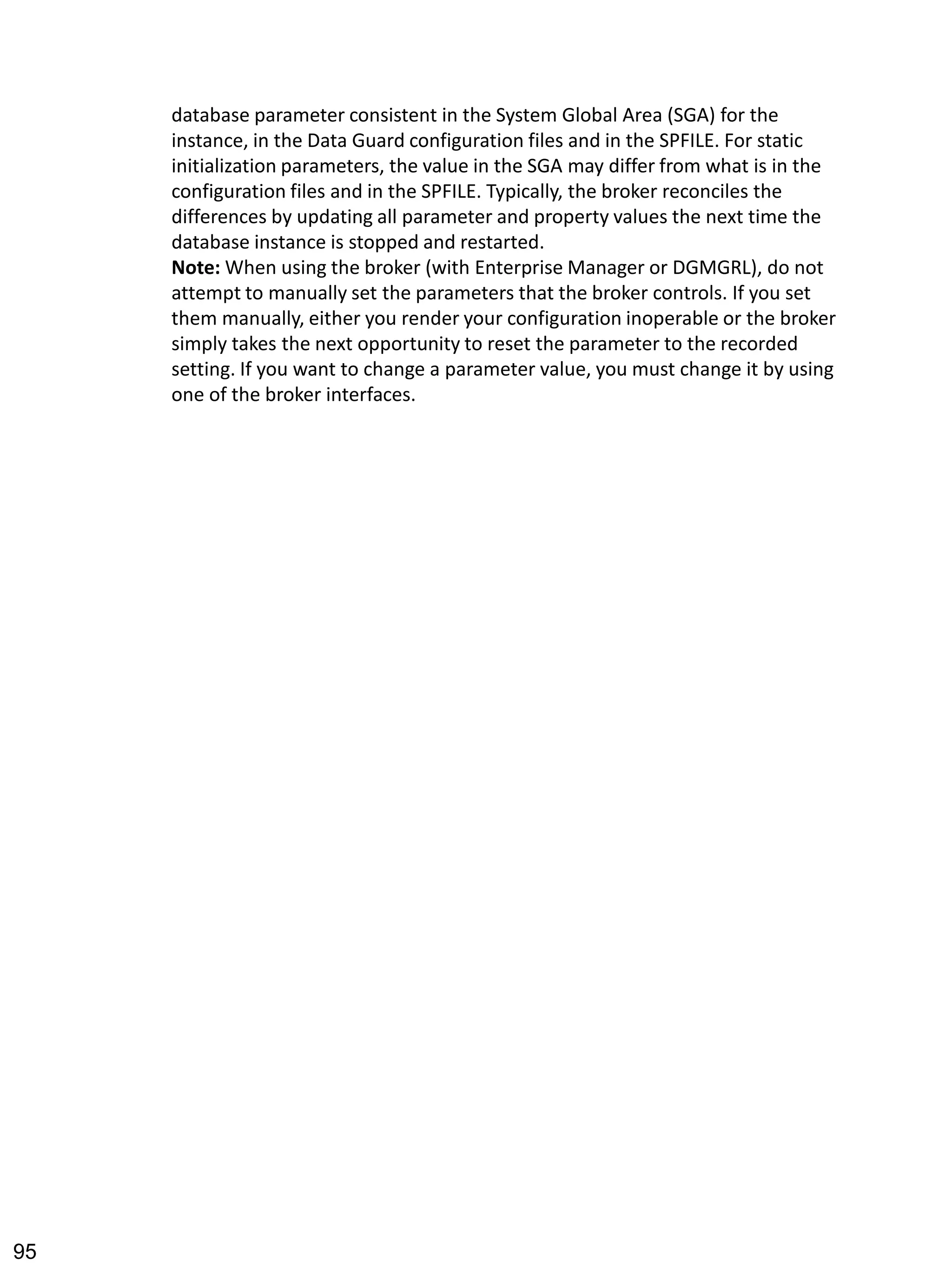 database parameter consistent in the System Global Area (SGA) for the instance, in the Data Guard configuration files and in the SPFILE. For static initialization parameters, the value in the SGA may differ from what is in the configuration files and in the SPFILE. Typically, the broker reconciles the differences by updating all parameter and property values the next time the database instance is stopped and restarted. 
Note: When using the broker (with Enterprise Manager or DGMGRL), do not attempt to manually set the parameters that the broker controls. If you set them manually, either you render your configuration inoperable or the broker simply takes the next opportunity to reset the parameter to the recorded setting. If you want to change a parameter value, you must change it by using one of the broker interfaces. 
95 
 