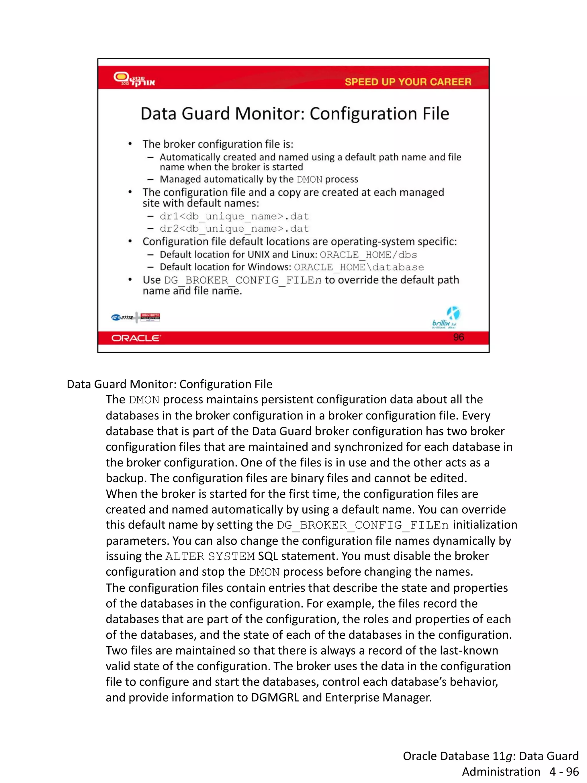 Oracle Database 11g: Data Guard Administration 4 - 96 
Data Guard Monitor: Configuration File The DMON process maintains persistent configuration data about all the databases in the broker configuration in a broker configuration file. Every database that is part of the Data Guard broker configuration has two broker configuration files that are maintained and synchronized for each database in the broker configuration. One of the files is in use and the other acts as a backup. The configuration files are binary files and cannot be edited. When the broker is started for the first time, the configuration files are created and named automatically by using a default name. You can override this default name by setting the DG_BROKER_CONFIG_FILEn initialization parameters. You can also change the configuration file names dynamically by issuing the ALTER SYSTEM SQL statement. You must disable the broker configuration and stop the DMON process before changing the names. The configuration files contain entries that describe the state and properties of the databases in the configuration. For example, the files record the databases that are part of the configuration, the roles and properties of each of the databases, and the state of each of the databases in the configuration. Two files are maintained so that there is always a record of the last-known valid state of the configuration. The broker uses the data in the configuration file to configure and start the databases, control each database’s behavior, and provide information to DGMGRL and Enterprise Manager.  