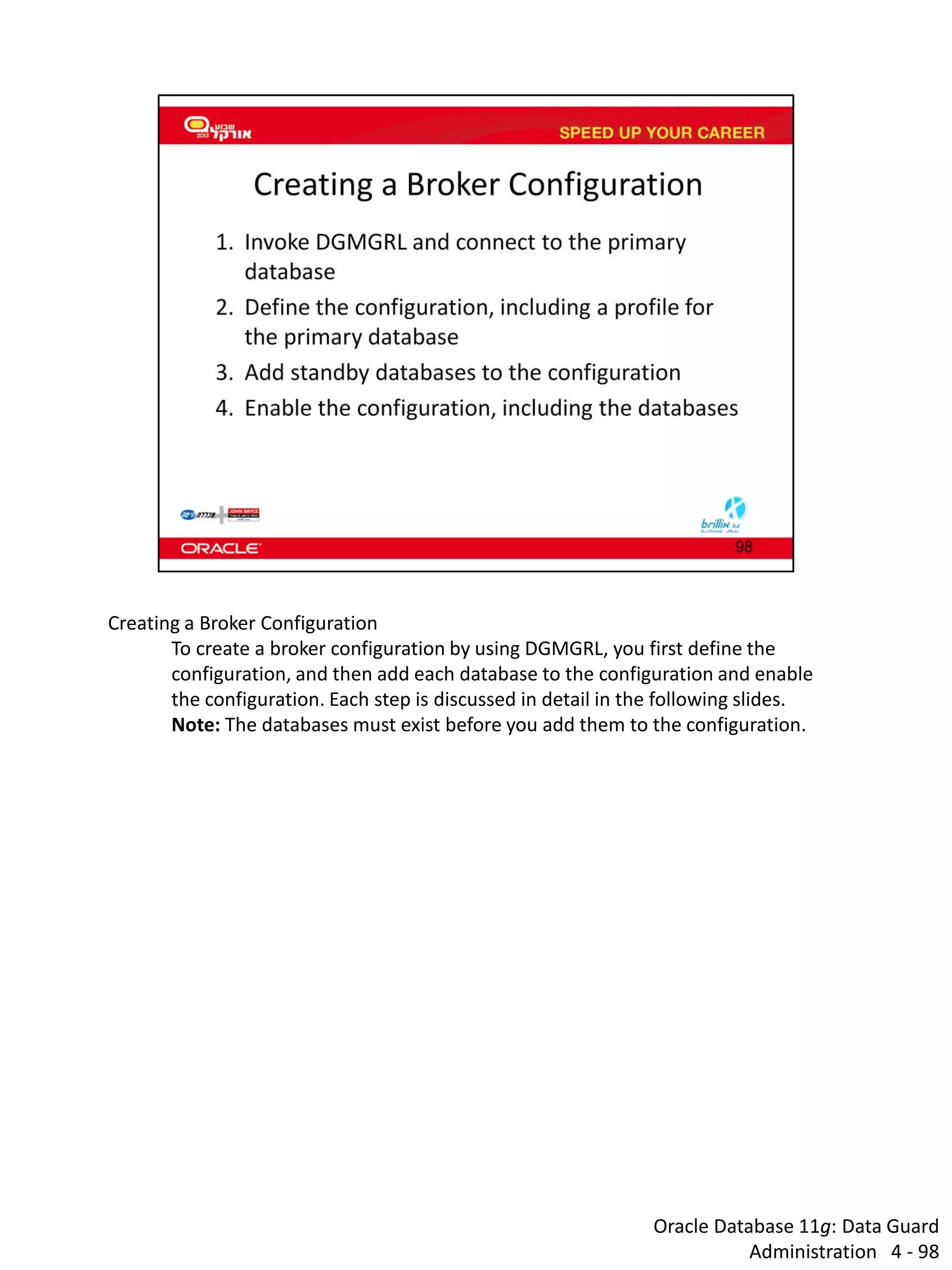 Oracle Database 11g: Data Guard Administration 4 - 98 
Creating a Broker Configuration 
To create a broker configuration by using DGMGRL, you first define the configuration, and then add each database to the configuration and enable the configuration. Each step is discussed in detail in the following slides. 
Note: The databases must exist before you add them to the configuration.  
