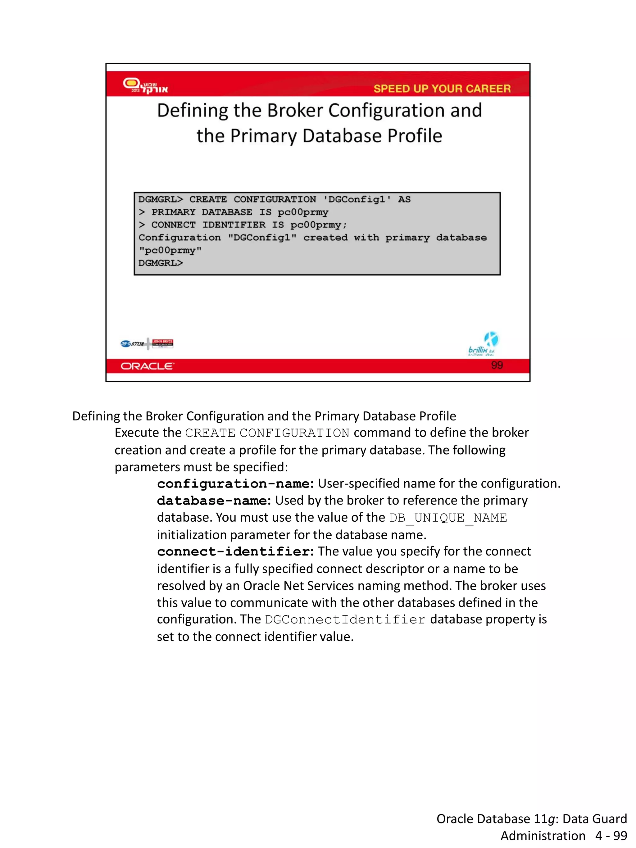 Oracle Database 11g: Data Guard Administration 4 - 99 
Defining the Broker Configuration and the Primary Database Profile 
Execute the CREATE CONFIGURATION command to define the broker creation and create a profile for the primary database. The following parameters must be specified: 
configuration-name: User-specified name for the configuration. 
database-name: Used by the broker to reference the primary database. You must use the value of the DB_UNIQUE_NAME initialization parameter for the database name. 
connect-identifier: The value you specify for the connect identifier is a fully specified connect descriptor or a name to be resolved by an Oracle Net Services naming method. The broker uses this value to communicate with the other databases defined in the configuration. The DGConnectIdentifier database property is set to the connect identifier value.  
