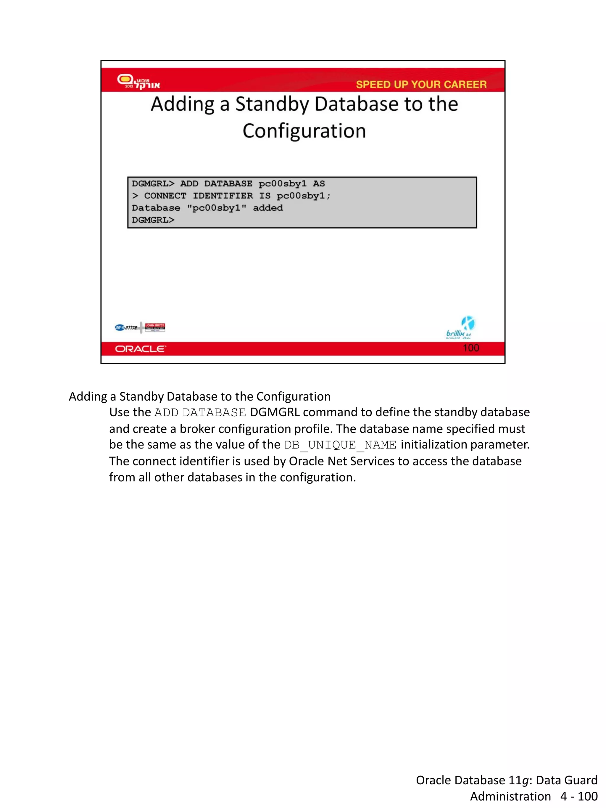 Oracle Database 11g: Data Guard Administration 4 - 100 
Adding a Standby Database to the Configuration 
Use the ADD DATABASE DGMGRL command to define the standby database and create a broker configuration profile. The database name specified must be the same as the value of the DB_UNIQUE_NAME initialization parameter. The connect identifier is used by Oracle Net Services to access the database from all other databases in the configuration.  