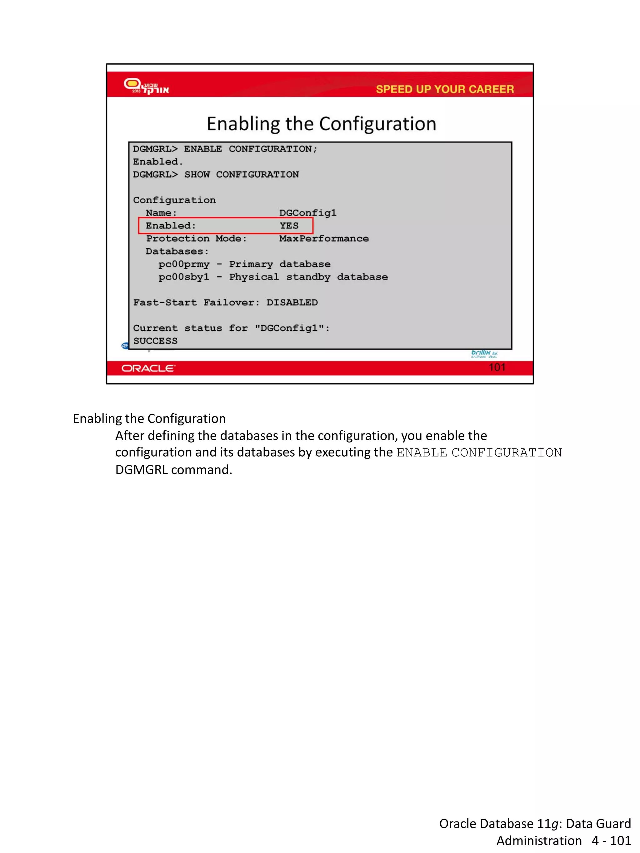 Oracle Database 11g: Data Guard Administration 4 - 101 
Enabling the Configuration 
After defining the databases in the configuration, you enable the configuration and its databases by executing the ENABLE CONFIGURATION DGMGRL command.  