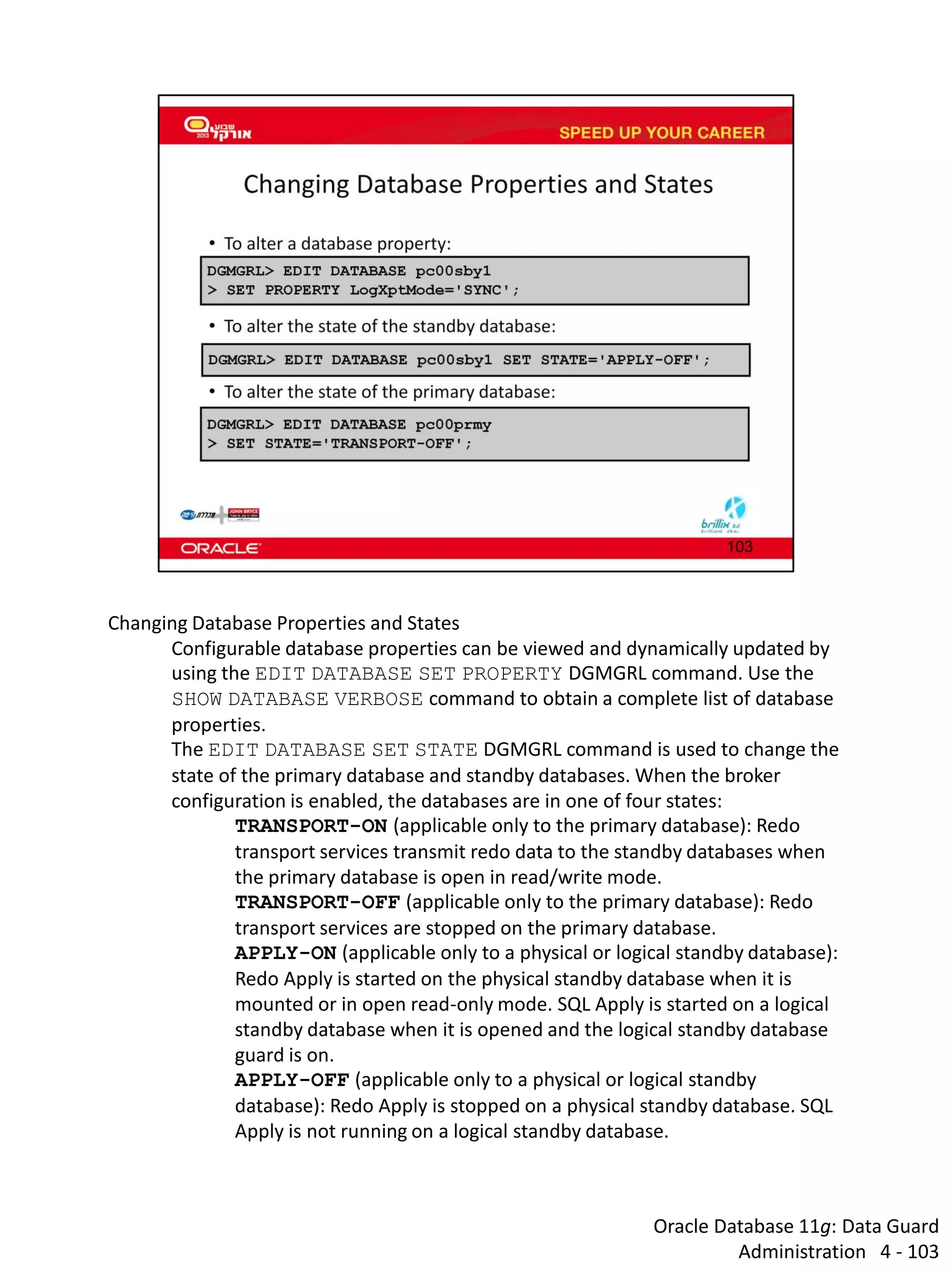 Oracle Database 11g: Data Guard Administration 4 - 103 
Changing Database Properties and States 
Configurable database properties can be viewed and dynamically updated by using the EDIT DATABASE SET PROPERTY DGMGRL command. Use the SHOW DATABASE VERBOSE command to obtain a complete list of database properties. 
The EDIT DATABASE SET STATE DGMGRL command is used to change the state of the primary database and standby databases. When the broker configuration is enabled, the databases are in one of four states: 
TRANSPORT-ON (applicable only to the primary database): Redo transport services transmit redo data to the standby databases when the primary database is open in read/write mode. 
TRANSPORT-OFF (applicable only to the primary database): Redo transport services are stopped on the primary database. 
APPLY-ON (applicable only to a physical or logical standby database): Redo Apply is started on the physical standby database when it is mounted or in open read-only mode. SQL Apply is started on a logical standby database when it is opened and the logical standby database guard is on. 
APPLY-OFF (applicable only to a physical or logical standby database): Redo Apply is stopped on a physical standby database. SQL Apply is not running on a logical standby database.  