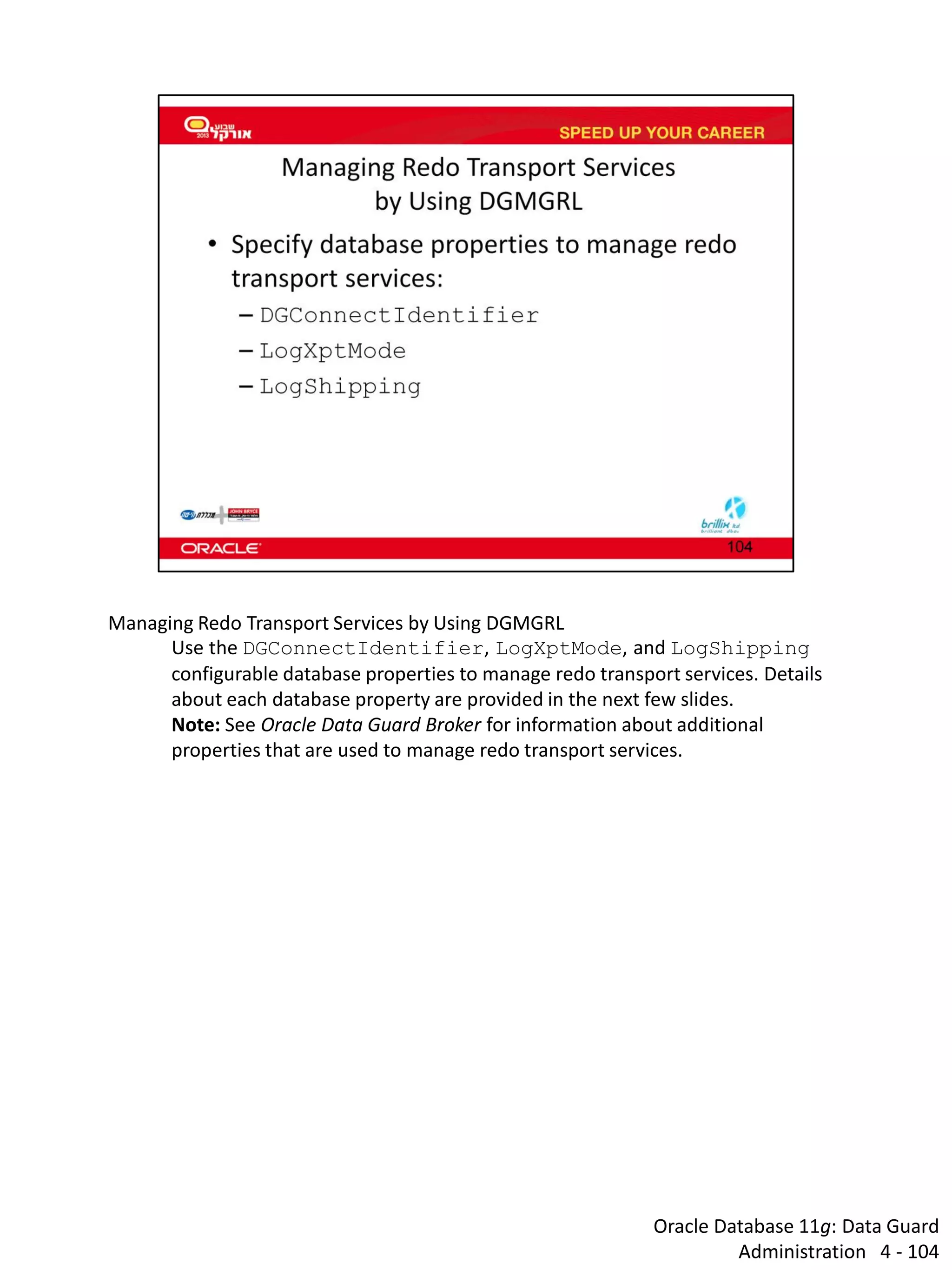 Oracle Database 11g: Data Guard Administration 4 - 104 
Managing Redo Transport Services by Using DGMGRL 
Use the DGConnectIdentifier, LogXptMode, and LogShipping configurable database properties to manage redo transport services. Details about each database property are provided in the next few slides. 
Note: See Oracle Data Guard Broker for information about additional properties that are used to manage redo transport services.  