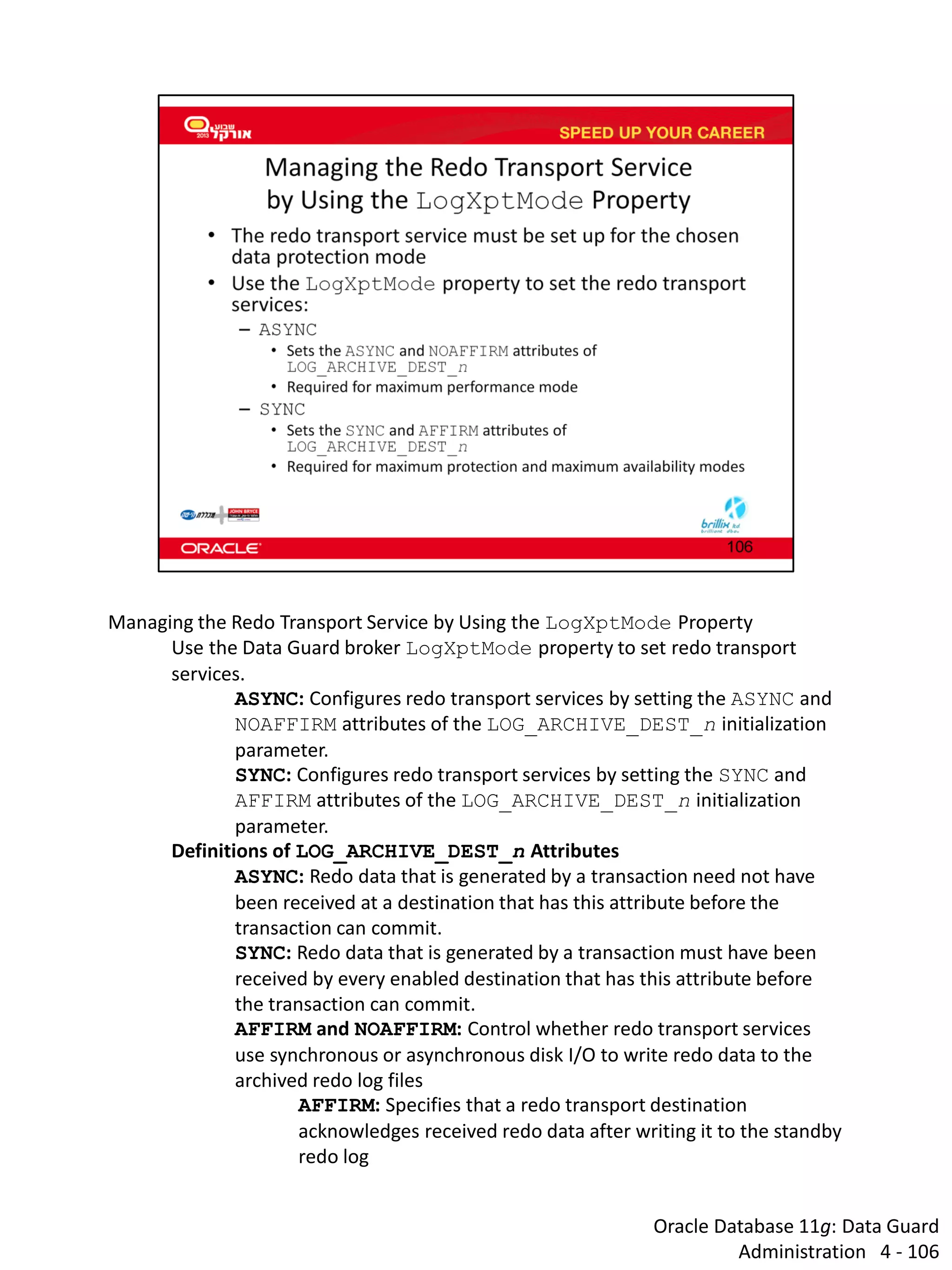 Oracle Database 11g: Data Guard Administration 4 - 106 
Managing the Redo Transport Service by Using the LogXptMode Property 
Use the Data Guard broker LogXptMode property to set redo transport services. 
ASYNC: Configures redo transport services by setting the ASYNC and NOAFFIRM attributes of the LOG_ARCHIVE_DEST_n initialization parameter. 
SYNC: Configures redo transport services by setting the SYNC and AFFIRM attributes of the LOG_ARCHIVE_DEST_n initialization parameter. 
Definitions of LOG_ARCHIVE_DEST_n Attributes 
ASYNC: Redo data that is generated by a transaction need not have been received at a destination that has this attribute before the transaction can commit. 
SYNC: Redo data that is generated by a transaction must have been received by every enabled destination that has this attribute before the transaction can commit. 
AFFIRM and NOAFFIRM: Control whether redo transport services use synchronous or asynchronous disk I/O to write redo data to the archived redo log files 
AFFIRM: Specifies that a redo transport destination acknowledges received redo data after writing it to the standby redo log  