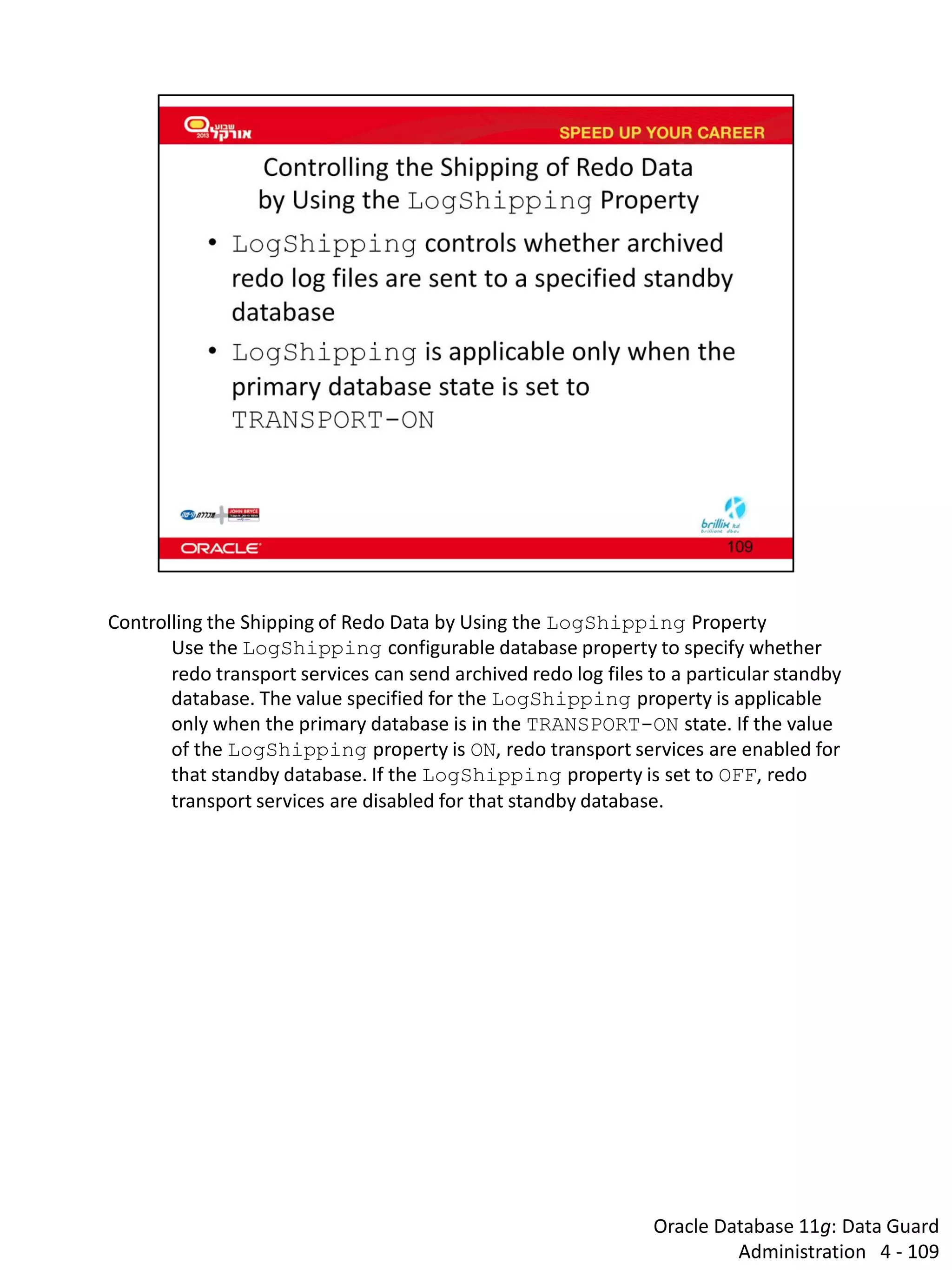 Oracle Database 11g: Data Guard Administration 4 - 109 
Controlling the Shipping of Redo Data by Using the LogShipping Property 
Use the LogShipping configurable database property to specify whether redo transport services can send archived redo log files to a particular standby database. The value specified for the LogShipping property is applicable only when the primary database is in the TRANSPORT-ON state. If the value of the LogShipping property is ON, redo transport services are enabled for that standby database. If the LogShipping property is set to OFF, redo transport services are disabled for that standby database.  