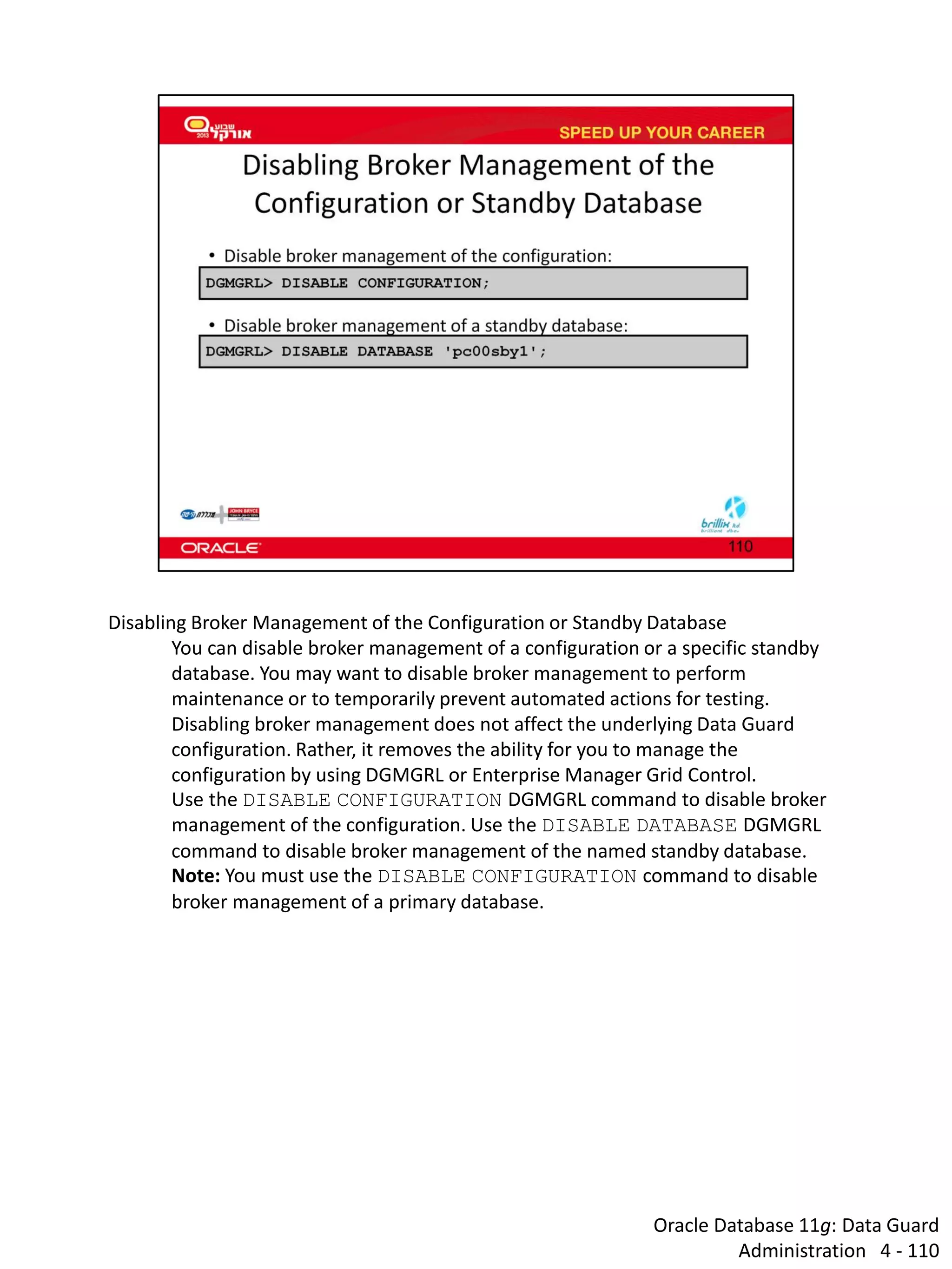 Oracle Database 11g: Data Guard Administration 4 - 110 
Disabling Broker Management of the Configuration or Standby Database 
You can disable broker management of a configuration or a specific standby database. You may want to disable broker management to perform maintenance or to temporarily prevent automated actions for testing. 
Disabling broker management does not affect the underlying Data Guard configuration. Rather, it removes the ability for you to manage the configuration by using DGMGRL or Enterprise Manager Grid Control. 
Use the DISABLE CONFIGURATION DGMGRL command to disable broker management of the configuration. Use the DISABLE DATABASE DGMGRL command to disable broker management of the named standby database. 
Note: You must use the DISABLE CONFIGURATION command to disable broker management of a primary database.  