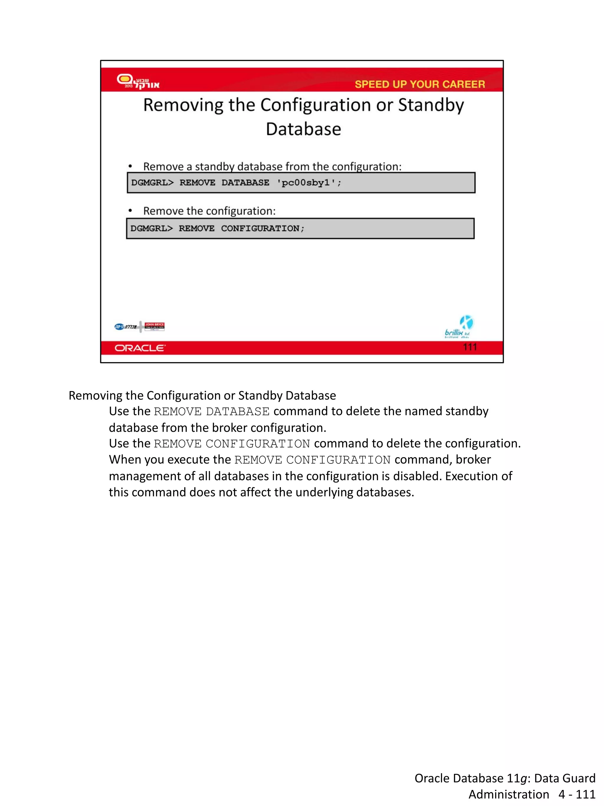 Oracle Database 11g: Data Guard Administration 4 - 111 
Removing the Configuration or Standby Database 
Use the REMOVE DATABASE command to delete the named standby database from the broker configuration. 
Use the REMOVE CONFIGURATION command to delete the configuration. When you execute the REMOVE CONFIGURATION command, broker management of all databases in the configuration is disabled. Execution of this command does not affect the underlying databases. 
 