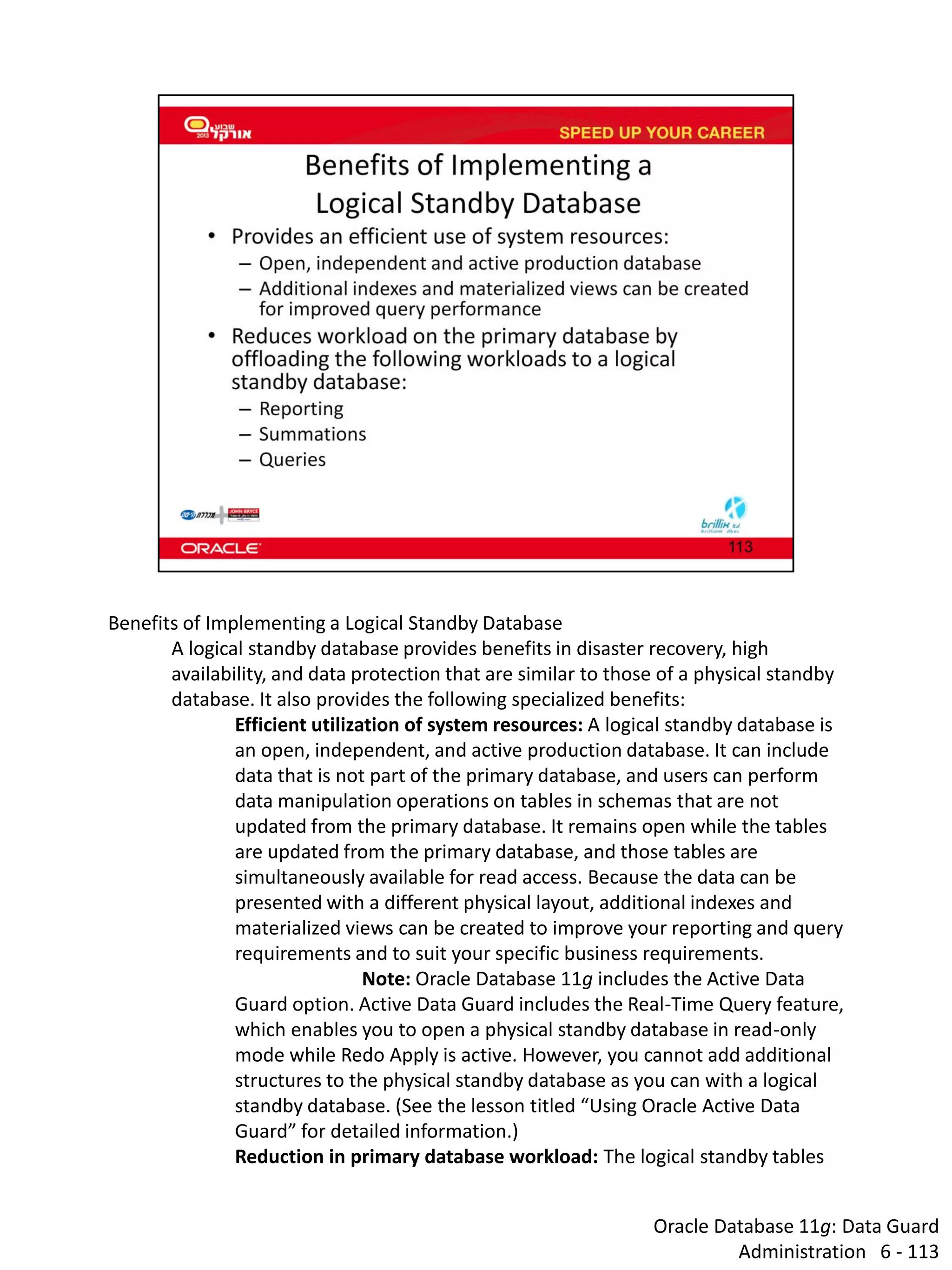 Oracle Database 11g: Data Guard Administration 6 - 113 
Benefits of Implementing a Logical Standby Database 
A logical standby database provides benefits in disaster recovery, high availability, and data protection that are similar to those of a physical standby database. It also provides the following specialized benefits: 
Efficient utilization of system resources: A logical standby database is an open, independent, and active production database. It can include data that is not part of the primary database, and users can perform data manipulation operations on tables in schemas that are not updated from the primary database. It remains open while the tables are updated from the primary database, and those tables are simultaneously available for read access. Because the data can be presented with a different physical layout, additional indexes and materialized views can be created to improve your reporting and query requirements and to suit your specific business requirements. 
Note: Oracle Database 11g includes the Active Data Guard option. Active Data Guard includes the Real-Time Query feature, which enables you to open a physical standby database in read-only mode while Redo Apply is active. However, you cannot add additional structures to the physical standby database as you can with a logical standby database. (See the lesson titled “Using Oracle Active Data Guard” for detailed information.) 
Reduction in primary database workload: The logical standby tables  