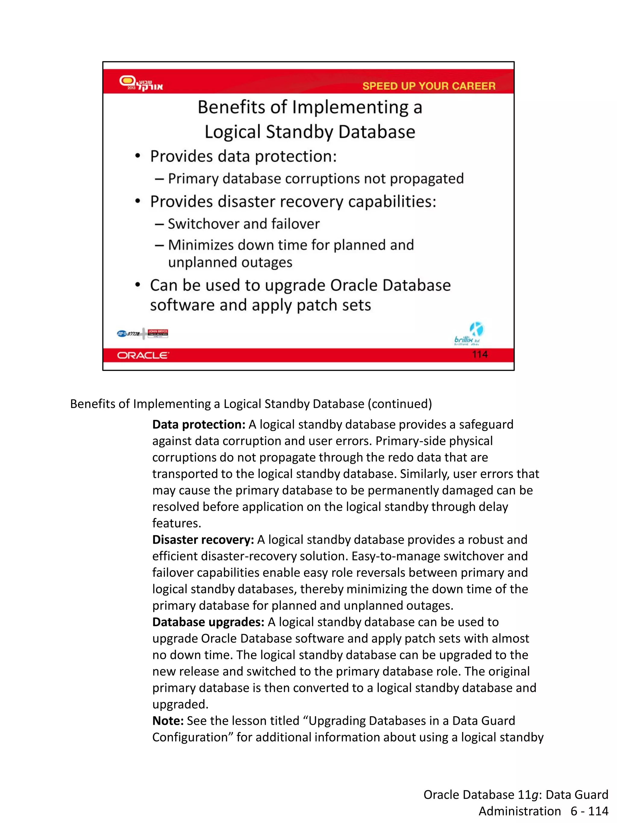Oracle Database 11g: Data Guard Administration 6 - 114 
Benefits of Implementing a Logical Standby Database (continued) 
Data protection: A logical standby database provides a safeguard against data corruption and user errors. Primary-side physical corruptions do not propagate through the redo data that are transported to the logical standby database. Similarly, user errors that may cause the primary database to be permanently damaged can be resolved before application on the logical standby through delay features. 
Disaster recovery: A logical standby database provides a robust and efficient disaster-recovery solution. Easy-to-manage switchover and failover capabilities enable easy role reversals between primary and logical standby databases, thereby minimizing the down time of the primary database for planned and unplanned outages. 
Database upgrades: A logical standby database can be used to upgrade Oracle Database software and apply patch sets with almost no down time. The logical standby database can be upgraded to the new release and switched to the primary database role. The original primary database is then converted to a logical standby database and upgraded. Note: See the lesson titled “Upgrading Databases in a Data Guard Configuration” for additional information about using a logical standby  