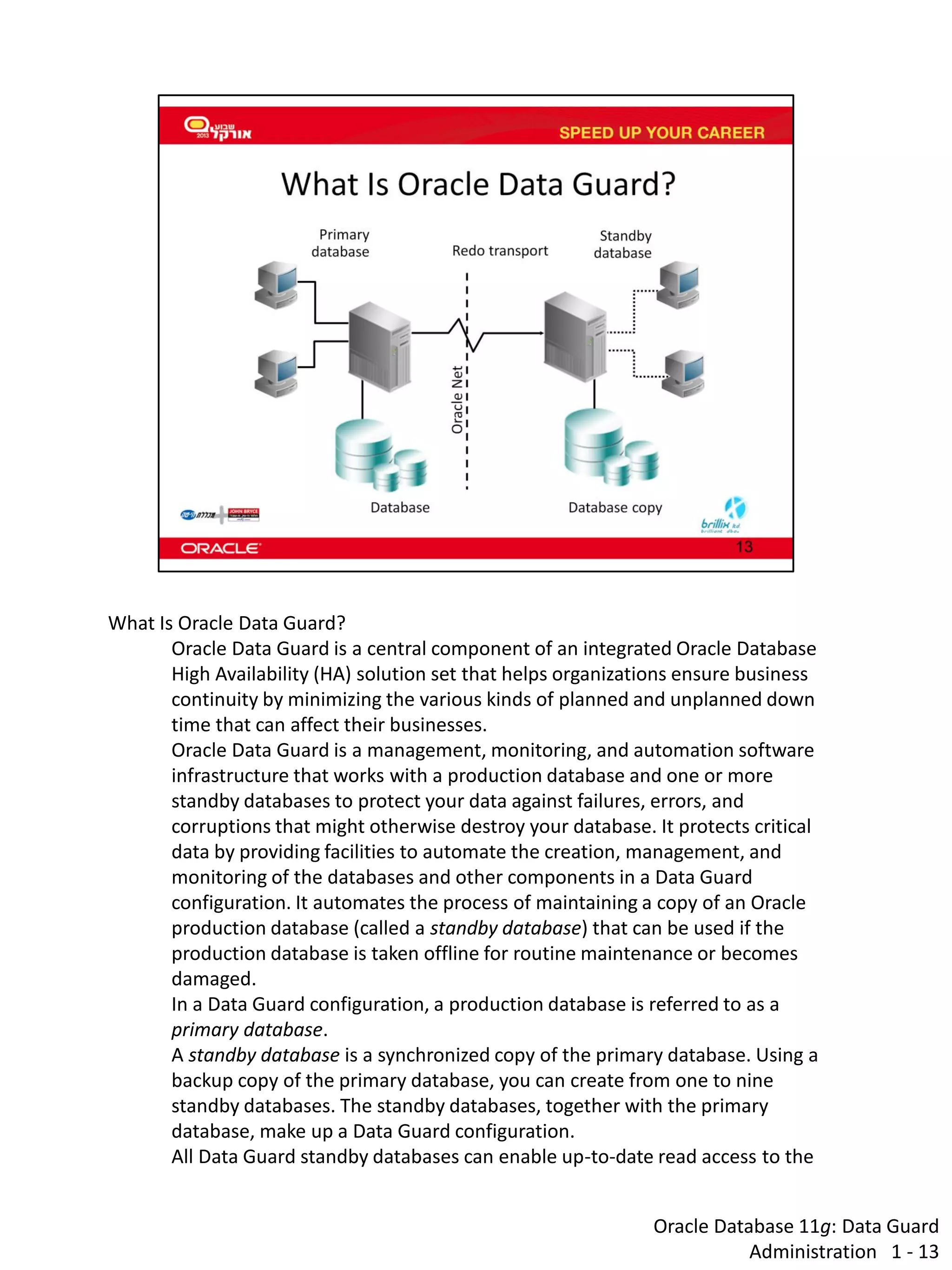 Oracle Database 11g: Data Guard Administration 1 - 13 
What Is Oracle Data Guard? 
Oracle Data Guard is a central component of an integrated Oracle Database High Availability (HA) solution set that helps organizations ensure business continuity by minimizing the various kinds of planned and unplanned down time that can affect their businesses. 
Oracle Data Guard is a management, monitoring, and automation software infrastructure that works with a production database and one or more standby databases to protect your data against failures, errors, and corruptions that might otherwise destroy your database. It protects critical data by providing facilities to automate the creation, management, and monitoring of the databases and other components in a Data Guard configuration. It automates the process of maintaining a copy of an Oracle production database (called a standby database) that can be used if the production database is taken offline for routine maintenance or becomes damaged. 
In a Data Guard configuration, a production database is referred to as a primary database. A standby database is a synchronized copy of the primary database. Using a backup copy of the primary database, you can create from one to nine standby databases. The standby databases, together with the primary database, make up a Data Guard configuration. 
All Data Guard standby databases can enable up-to-date read access to the  