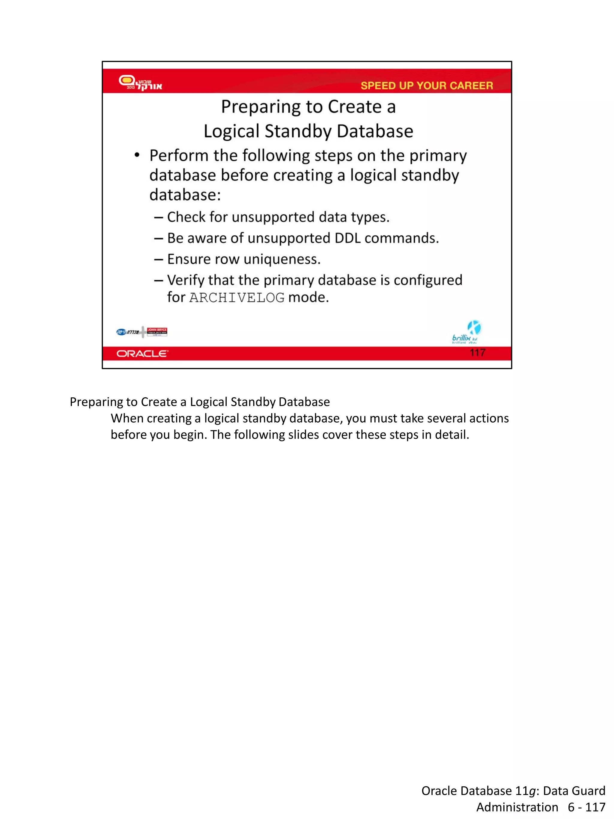 Oracle Database 11g: Data Guard Administration 6 - 117 
Preparing to Create a Logical Standby Database 
When creating a logical standby database, you must take several actions before you begin. The following slides cover these steps in detail.  