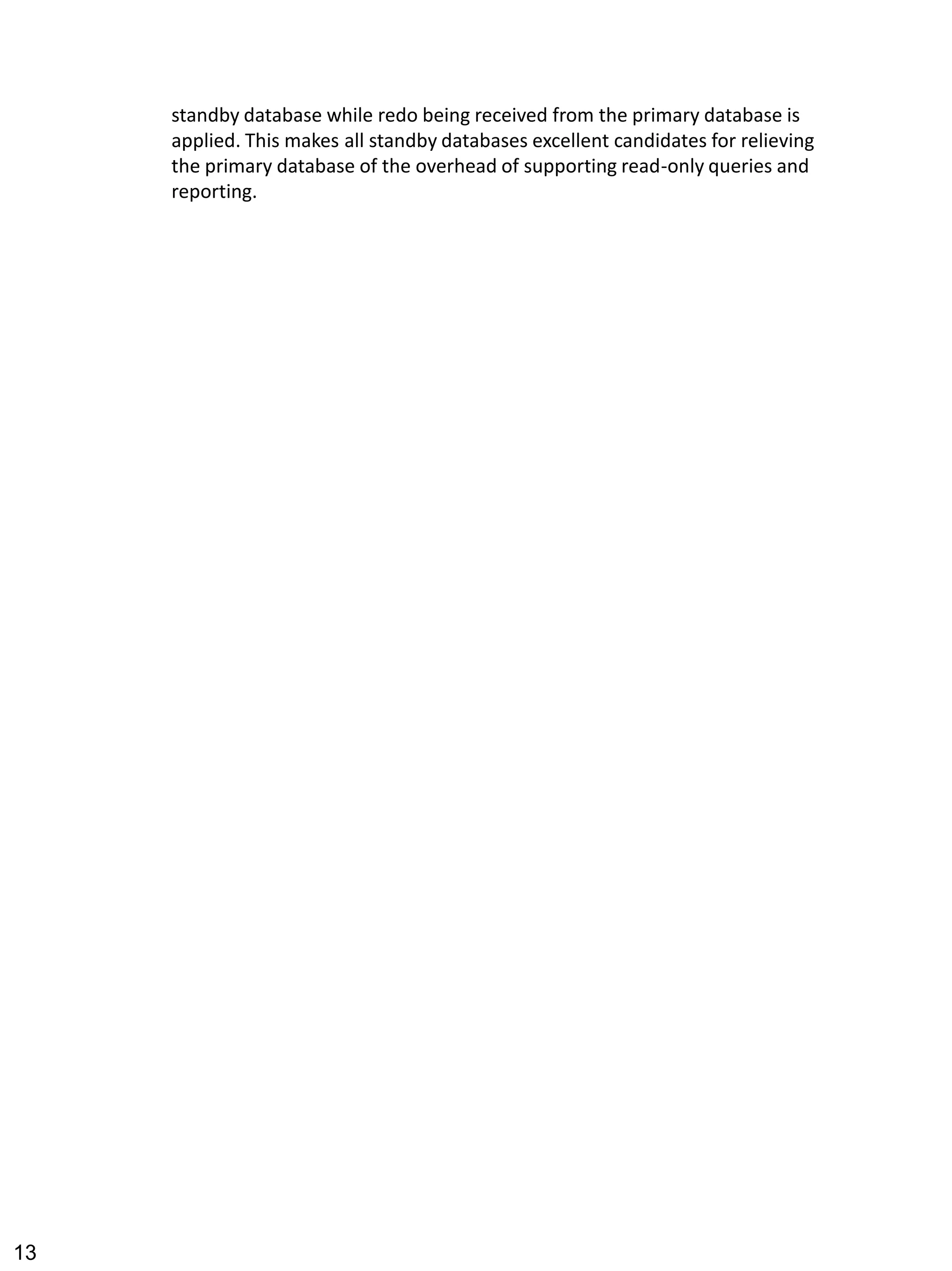 standby database while redo being received from the primary database is applied. This makes all standby databases excellent candidates for relieving the primary database of the overhead of supporting read-only queries and reporting. 
13 
 
