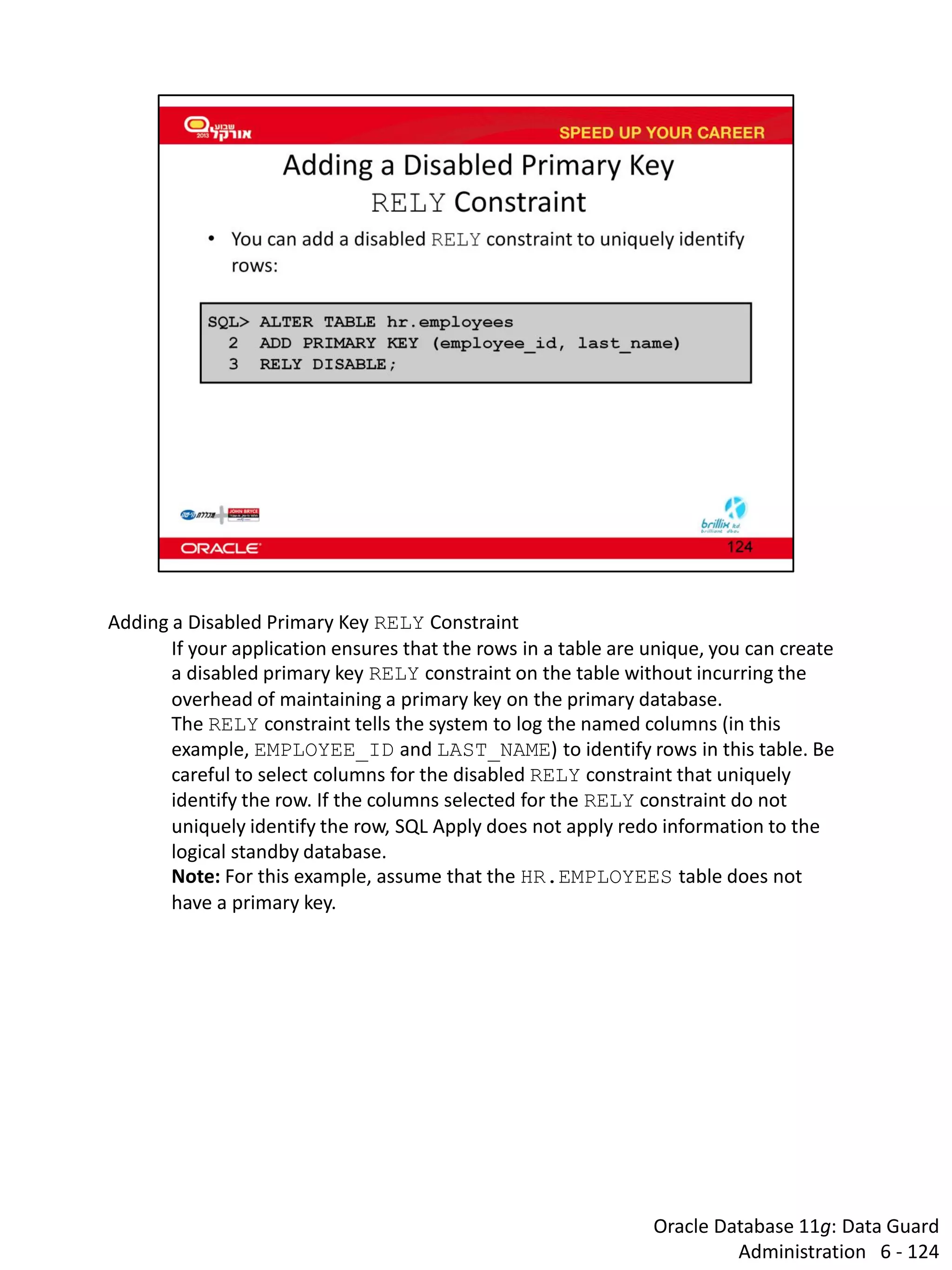 Oracle Database 11g: Data Guard Administration 6 - 124 
Adding a Disabled Primary Key RELY Constraint 
If your application ensures that the rows in a table are unique, you can create a disabled primary key RELY constraint on the table without incurring the overhead of maintaining a primary key on the primary database. 
The RELY constraint tells the system to log the named columns (in this example, EMPLOYEE_ID and LAST_NAME) to identify rows in this table. Be careful to select columns for the disabled RELY constraint that uniquely identify the row. If the columns selected for the RELY constraint do not uniquely identify the row, SQL Apply does not apply redo information to the logical standby database. 
Note: For this example, assume that the HR.EMPLOYEES table does not have a primary key.  