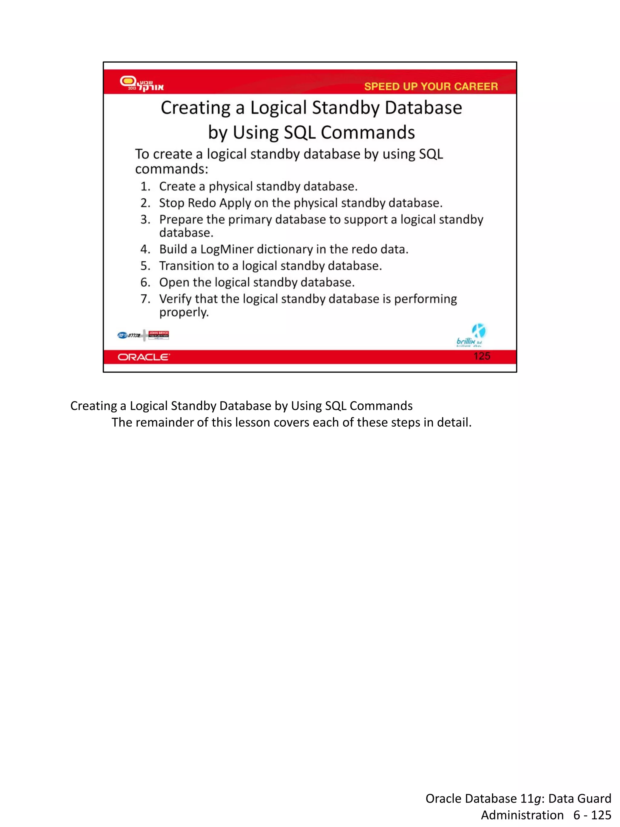 Oracle Database 11g: Data Guard Administration 6 - 125 
Creating a Logical Standby Database by Using SQL Commands 
The remainder of this lesson covers each of these steps in detail. 
 