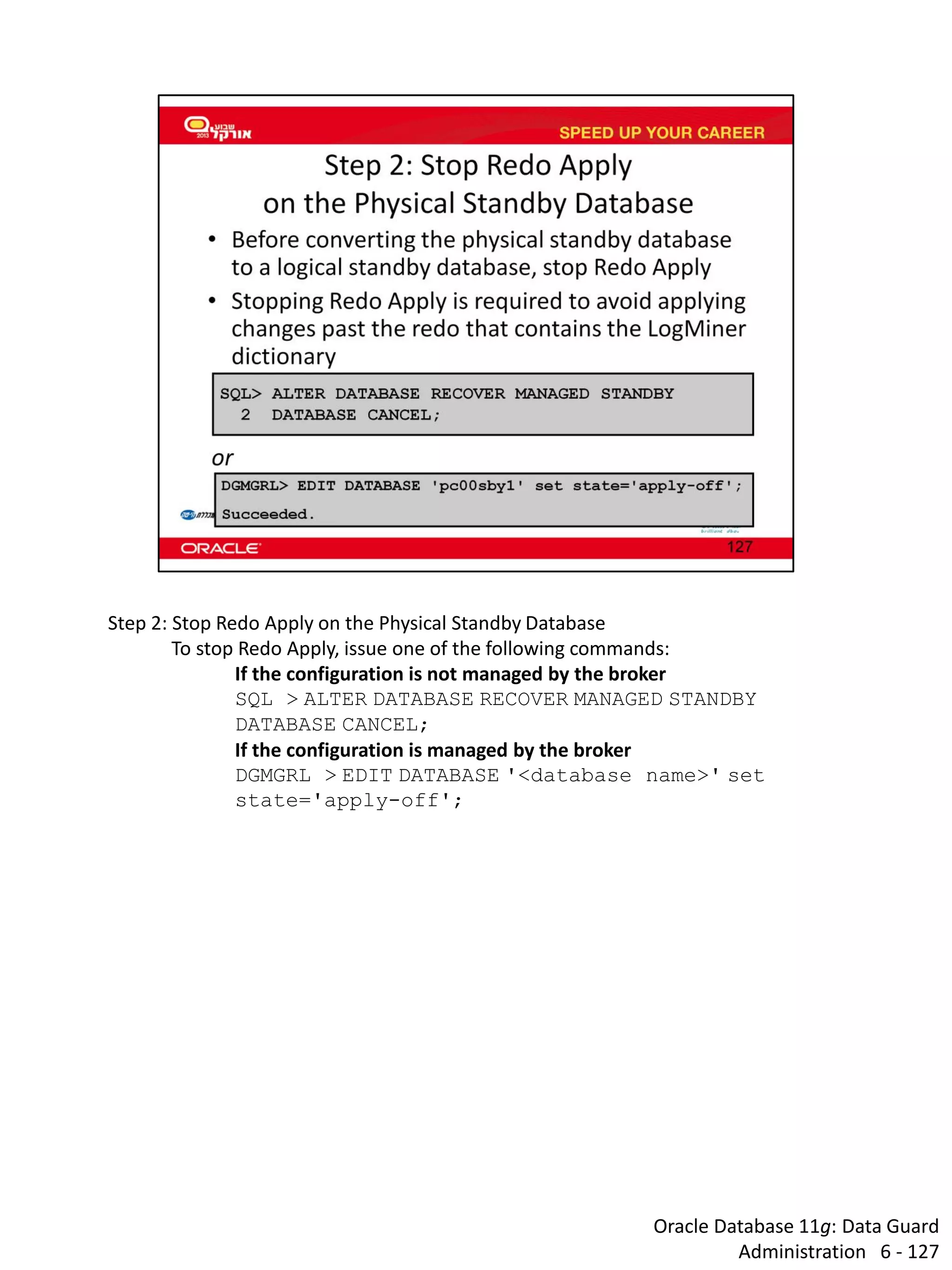 Oracle Database 11g: Data Guard Administration 6 - 127 
Step 2: Stop Redo Apply on the Physical Standby Database To stop Redo Apply, issue one of the following commands: If the configuration is not managed by the broker SQL > ALTER DATABASE RECOVER MANAGED STANDBY DATABASE CANCEL; If the configuration is managed by the broker DGMGRL > EDIT DATABASE '<database name>' set state='apply-off';  
